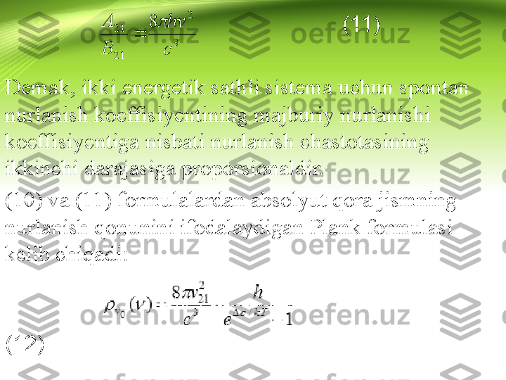                                                        (11)
Demak, ikki energetik sathli sistema uchun spontan 
nurlanish koeffisiyentining majburiy nurlanishi 
koeffisiyentiga nisbati nurlanish chastotasining 
ikkinchi darajasiga proporsionaldir. 
(10) va (11) formulalardan absolyut qora jismning 
nurlanish qonunini ifodalaydigan Plank formulasi 
kelib chiqadi:
                                                                              
(12)3	
2	
21
21	8	
c
hv	
B
A		
	  	  ,  