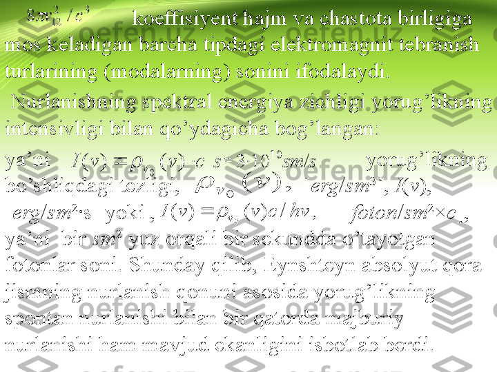                         koeffisiyent hajm va chastota birligiga 
mos keladigan barcha tipdagi elektromagnit tebranish 
turlarining (modalarning) sonini ifodalaydi.
  Nurlanishning spektral energiya zichligi yorug’likning 
intensivligi bilan qo’ydagicha bog’langan: 
ya’ni                                                         yorug’likning 
bo’shliqdagi tezligi,                      [ erg / sm 3
],  I ( v ), 
[ erg / sm 2
∙s] yoki ,                                  [ foton / sm 2
× c ], 
ya’ni  bir  sm 2
 yuz orqali bir sekundda o’tayotgan 
fotonlar soni. Shunday qilib, Eynshteyn absolyut qora 
jismning nurla nish qonuni asosida yorug’likning 
spontan nurlanishi bilan bir qatorda majburiy 
nurlanishi ham mavjud ekanligini isbotlab berdi.	
c	v	v	I	v			)	(	)	(	
0	
	 s	= 3∙10 10	sm	/s
 	
)	(	
0	
v	v		, 	 	
hv	c	v	v	I	v	/	)	(	)	(	
0	
	
,   