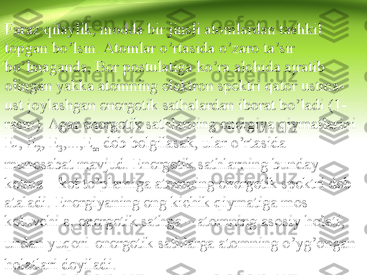 Faraz qilaylik, modda bir jinsli atomlardan tashkil 
topgan bo’lsin. Atomlar o’rtasida o’zaro ta’sir 
bo’lmaganda, Bor postulatiga ko’ra alohida ajratib 
olingan yakka atomning elektron spektri qator ustma-
ust joylashgan energetik sathalardan iborat bo’ladi (1-
rasm). Agar energetik sathlarning energiya qiymatlarini 
E
1 , E
2 , E
3 ,...,E
∞  deb belgilasak, ular o’rtasida  
munosabat mavjud. Energetik sathlarning bunday 
ketma – ket to’plamiga atomning energetik spektri deb 
ataladi. Energiyaning eng kichik qiymatiga mos 
keluvchi ε
1  energetik sathga – atomning asosiy holati, 
undan yuqori 
  energetik sathlarga atomning o’yg’ongan 
holatlari deyiladi. 