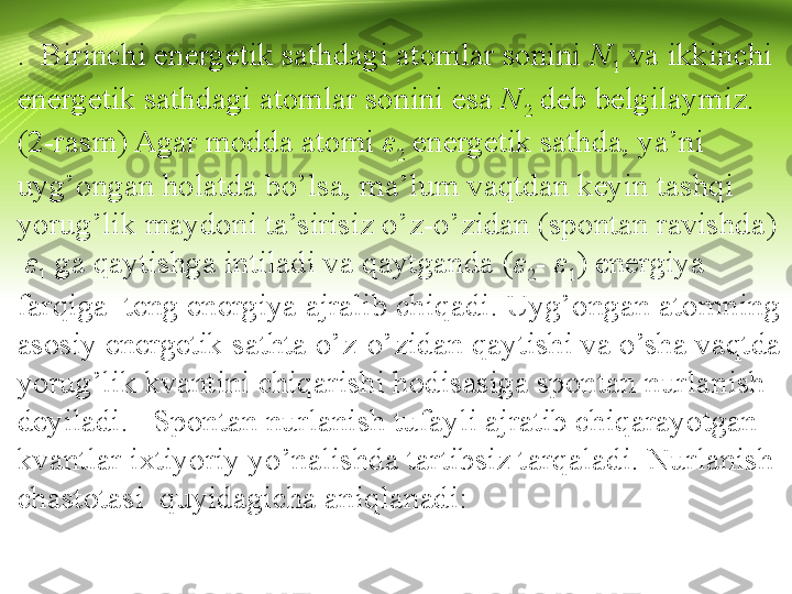 .  Birinchi energetik sathdagi atomlar sonini  N
1  va ikkinchi 
energetik sathdagi atomlar sonini esa  N
2  deb belgilaymiz. 
(2-rasm) Agar modda atomi  ε
2  energetik sathda, ya’ni 
uyg’ongan holatda bo’lsa, ma’lum vaqtdan keyin tashqi 
yorug’lik maydoni ta’sirisiz o’z-o’zidan (spontan ravishda) 
  ε
1  ga qaytishga intiladi va qaytganda ( ε
2 -   ε
1 ) energiya 
farqiga  teng energiya ajralib chiqadi. Uyg’ongan atomning 
asosiy energetik sathta o’z-o’zidan qaytishi va o’sha vaqtda 
yorug’lik kvantini chiqarishi hodisasiga spontan nurla nish 
deyiladi.   Spontan nurlanish tufayli ajratib chiqarayotgan 
kvantlar ixtiyoriy yo’nalishda tartibsiz tarqaladi. Nurlanish 
chastotasi  quyidagicha aniqlanadi: 