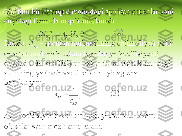 Ma’lum bir  dt  vaqt davomidagi spontan o’tishlar soni 
quyidagi formula orqali aniqlanadi:
                                                         (2)
Bunda:  A
21  - spontan nurlanishning ehtimoliyati yoki 
spontan nurlanish uchun Eynshteyn koeffisiyenti 
deyiladi. Bu koeffisiyent ikkinchi energetik sathdagi 
atomning yashash vaqti bilan quyidagicha 
bog’langan:
                                                       (3)
A
21  -koeffisiyent vaqt birligidagi spontan  kvant 
o’tishlar soni orqali aniqlanadi.dt	N	A	dN	
n	s	
2	21	
.	.	
21		   spA	
 1
21 	
,  	  