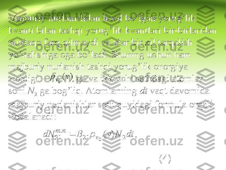 Majburiy nurlanishdan hosil bo’lgan yorug’lik 
kvanti bilan tashqi yorug’lik kvantlari bir-birlaridan 
mutlaqo farq qilmaydi va ular bir xil tarqalish 
yo’nalishiga ega bo’ladi. Shuning uchun ham 
majburiy nurlanish tashqi yorug’lik energiya 
zichligi –            ga va ikkinchi sathdagi atomlar 
soni  N
2  ga bog’liq. Atomlarning  dt  vaqt davomida 
majburiy nurlanishlar soni quyidagi formula orqali 
ifodalanadi:
                                                       (4)dt	N	v	B	dN	v	
n	m	
2	21	
.	
21	)	(	
0	
		,  