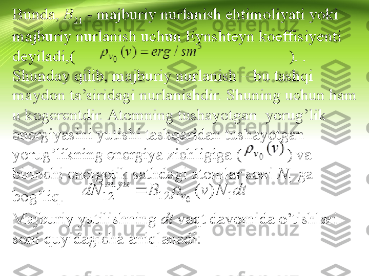 Bunda,  B
21  - majburiy nurlanish ehtimoliyati yoki 
majburiy nurlanish uchun Eynshteyn koeffisiyenti 
deyiladi,(                                                    ). .        
Shunday qilib, majburiy nurlanish – bu tashqi 
maydon ta’siridagi nurlanishdir. Shuning uchun ham 
u kogerentdir. Atomning tushayotgan  yorug’lik 
energiyasini yutishi tashqaridan tushayotgan 
yorug’likning energiya zichligiga (           ) va 
birinchi energetik sathdagi atomlar soni  N
1  ga 
bog’liq.
Majburiy yutilishning  dt  vaqt davomida o’tishlari 
soni quyidagicha aniqlanadi:
                                                                         
                                                                (5)           	dt	N	v	B	dN	v	
yu	m	
1	12	
.	
12	)	(	
0	
	  