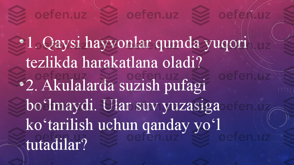 •
1. Qaysi hayvonlar qumda yuqori 
tezlikda harakatlana oladi?
•
2. Akulalarda suzish pufagi 
bo‘lmaydi. Ular suv yuzasiga 
ko‘tarilish uchun qanday yo‘l 
tutadilar? 