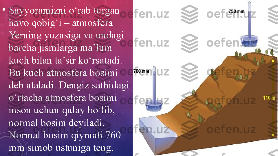 •
Sayyoramizni o‘rab turgan 
havo qobig‘i – atmosfera 
Yerning yuzasiga va undagi 
barcha jismlarga ma’lum 
kuch bilan ta’sir ko‘rsatadi. 
Bu kuch atmosfera bosimi 
deb ataladi. Dengiz sathidagi 
o‘rtacha atmosfera bosimi 
inson uchun qulay bo‘lib, 
normal bosim deyiladi. 
Normal bosim qiymati 760 
mm simob ustuniga teng. 