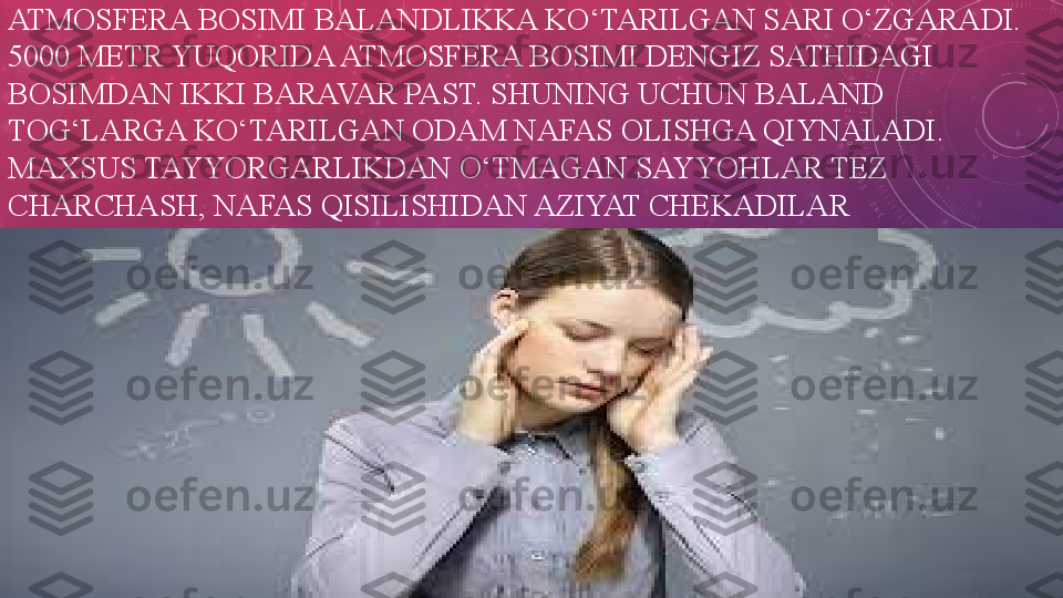 ATMOSFERA BOSIMI BALANDLIKKA KO‘TARILGAN SARI O‘ZGARADI. 
5000 METR YUQORIDA ATMOSFERA BOSIMI DENGIZ SATHIDAGI 
BOSIMDAN IKKI BARAVAR PAST. SHUNING UCHUN BALAND 
TOG‘LARGA KO‘TARILGAN ODAM NAFAS OLISHGA QIYNALADI. 
MAXSUS TAYYORGARLIKDAN O‘TMAGAN SAYYOHLAR TEZ 
CHARCHASH, NAFAS QISILISHIDAN AZIYAT CHEKADILAR 