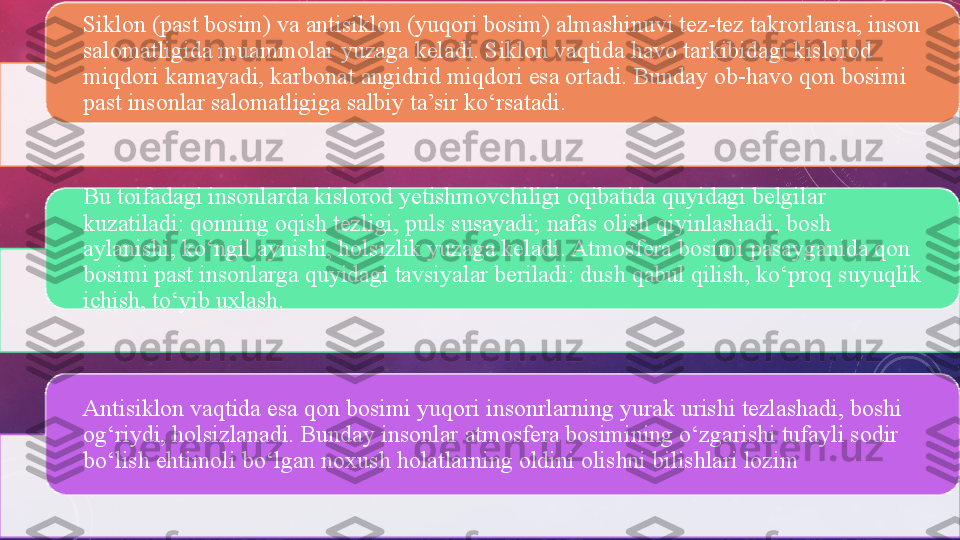 Siklon (past bosim) va antisiklon (yuqori bosim) almashinuvi tez-tez takrorlansa, inson 
salomatligida muammolar yuzaga keladi. Siklon vaqtida havo tarkibidagi kislorod 
miqdori kamayadi, karbonat angidrid miqdori esa ortadi. Bunday ob-havo qon bosimi 
past insonlar salomatligiga salbiy ta’sir ko‘rsatadi.
Bu toifadagi insonlarda kislorod yetishmovchiligi oqibatida quyidagi belgilar 
kuzatiladi: qonning oqish tezligi, puls susayadi; nafas olish qiyinlashadi, bosh 
aylanishi, ko‘ngil aynishi, holsizlik yuzaga keladi. Atmosfera bosimi pasayganida qon 
bosimi past insonlarga quyidagi tavsiyalar beriladi: dush qabul qilish, ko‘proq suyuqlik 
ichish, to‘yib uxlash.
Antisiklon vaqtida esa qon bosimi yuqori insonrlarning yurak urishi tezlashadi, boshi 
og‘riydi, holsizlanadi. Bunday insonlar atmosfera bosimining o‘zgarishi tufayli sodir 
bo‘lish ehtimoli bo‘lgan noxush holatlarning oldini olishni bilishlari lozim    