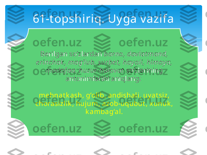 61-t opshiriq. Uy ga v azifa
Berilgan so‘zlardan  barno, davlat mand, 
e rinchak , mag‘lub, surbe t , hay oli, himoya, 
mudof aa, huzur-halovat  so‘zlarining 
antonimlarini aniqlang: 
mehnat k ash, g‘olib, andishali, uy at siz, 
chorasizlik , hujum, azob-uqubut , xunuk , 
k ambag‘al.   