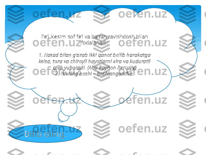 Bilib oling. Fe’l  k esim  sof fe’l va ba’zan ravishdosh bilan
ifodalanadi: 
1. Hasad bilan g‘azab ikki qanot bo‘lib harakatga 
kelsa, toza va chiroyli hayotlarni xira va kuduratli 
qilib yuboradi. (Abu Rayhon Beruniy)
2. Ishning boshi – boshlanguncha.   