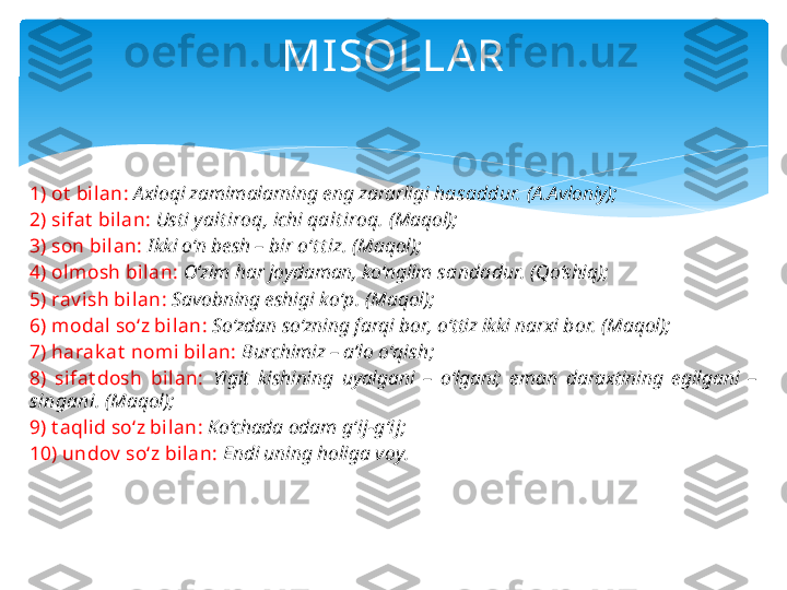 MISOLLA R
1) ot  bilan:   Axloqi zamimalarning eng zararligi  hasaddur.  (A.Avloniy);
2) sifat  bilan:   Usti  y alt iroq,  ichi  qalt iroq.  (Maqol);
3) son bilan:   Ikki o‘n besh – bir  o‘t t iz.  (Maqol);
4) olmosh bilan:   O‘zim har joydaman, ko‘nglim  sandadur.  (Qo‘shiq);
5) rav ish bilan:   Savobning eshigi  ko‘p.  (Maqol);
6) modal so‘z bilan:   So‘zdan so‘zning farqi  bor,  o‘ttiz ikki narxi  bor.  (Maqol);
7) harak at  nomi bilan:   Burchimiz – a’lo  o‘qish;
8)  sifat dosh  bilan:   Yigit  kishining  uyalgani  –  o‘lgani;  eman  daraxtining  egilgani  – 
singani.  (Maqol);
9) t aqlid so‘z bilan:   Ko‘chada odam  g‘ij-g‘ij;
10) undov  so‘z bilan:   Endi uning holiga  voy.   