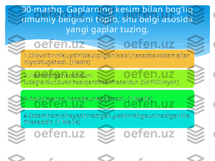 90-mashq. Gaplarning k esim bilan bog‘liq 
umumiy  belgisini t opib, shu belgi asosida 
y angi gaplar t uzing.
1.Olov o‘t innik uy diribk ulqil ganik abi,hasadsav obamallar
niy ebt ugat adi . (Hadi s)
2.Hasadet gank ishidun-
udag‘al dur,buso‘zx alqaroesk i masaldur. (So‘fi Oll oy or)
3.Aqloj izlansa,hasadk uchgak iradi. (T.Malik )
4.Odamhamishay ashi radi gan,y ashi rishgaurinadigani lla
t hasaddi r. (T.Malik )   