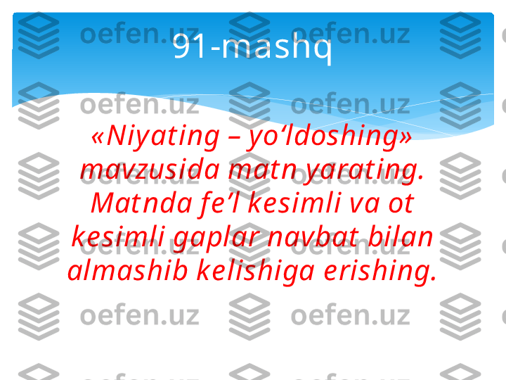 91-mashq
« Niy at ing – y o‘ldoshing»  
mavzusida mat n yarat ing. 
Mat nda f e’l ke simli va ot  
ke simli gaplar navbat  bilan 
almashib k e lishiga e rishing.   