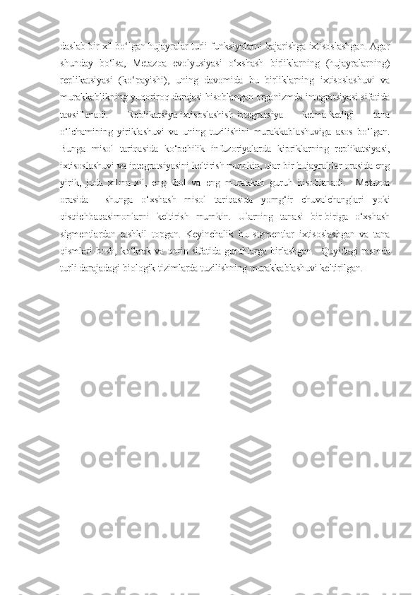 daslab bir xil bo‘lgan hujayralar turli funksiyalarni bajarishga ixtisoslashgan. Agar
shunday   bo‘lsa,   Metazoa   evolyusiyasi   o‘xshash   birliklarning   (hujayralarning)
replikatsiyasi   (ko‘payishi),   uning   davomida   bu   birliklarning   ixtisoslashuvi   va
murakkablikning yuqoriroq darajasi hisoblangan organizmda integratsiyasi sifatida
tavsiflanadi.   Replikatsiya-ixtisoslashish-integratsiya   ketma-ketligi   tana
o‘lchamining   yiriklashuvi   va   uning   tuzilishini   murakkablashuviga   asos   bo‘lgan.
Bunga   misol   tariqasida   ko‘pchilik   infuzoriyalarda   kipriklarning   replikatsiyasi,
ixtisoslashuvi va integratsiyasini keltirish mumkin, ular bir hujayralilar orasida eng
yirik,   juda   xilma-xil,   eng   faol   va   eng   murakkab   guruh   hisoblanadi.     Metazoa
orasida     shunga   o‘xshash   misol   tariqasida   yomg‘ir   chuvalchanglari   yoki
qisqichbaqasimonlarni   keltirish   mumkin.   Ularning   tanasi   bir-biriga   o‘xshash
sigmentlardan   tashkil   topgan.   Keyinchalik   bu   sigmentlar   ixtisoslashgan   va   tana
qismlari-bosh,  ko‘krak  va  qorin  sifatida guruhlarga birlashgan.     Quyidagi  rasmda
turli darajadagi biologik tizimlarda tuzilishning murakkablashuvi keltirilgan.  