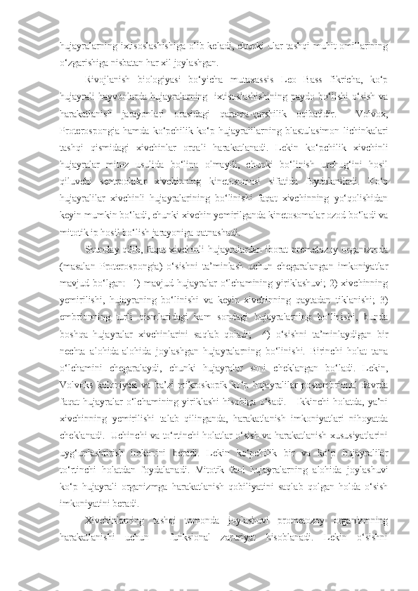 hujayralarning ixtisoslashishiga  olib keladi, chunki  ular  tashqi  muhit omillarining
o‘zgarishiga nisbatan har xil joylashgan. 
Rivojlanish   biologiyasi   bo‘yicha   mutaxassis   Leo   Bass   fikricha,   ko‘p
hujayrali  hayvonlarda hujayralarning   ixtisoslashishining  paydo  bo‘lishi  o‘sish  va
harakatlanish   jarayonlari   orasidagi   qarama-qarshilik   oqibatidir.     Volvox,
Proterospongia   hamda   ko‘pchilik   ko‘p   hujayralilarning   blastulasimon   lichinkalari
tashqi   qismidagi   xivchinlar   orqali   harakatlanadi.   Lekin   ko‘pchilik   xivchinli
hujayralar   mitoz   usulida   bo‘lina   olmaydi,   chunki   bo‘linish   urchug‘ini   hosil
qiluvchi   sentroolalar   xivchinning   kinetosomasi   sifatida   foydalaniladi.   Ko‘p
hujayralilar   xivchinli   hujayralarining   bo‘linishi   faqat   xivchinning   yo‘qolishidan
keyin mumkin bo‘ladi, chunki xivchin yemirilganda kinetosomalar ozod bo‘ladi va
mitotik ip hosil bo‘lish jarayoniga qatnashadi. 
Shunday qilib, faqat  xivchinli  hujayralardan iborat  premetozoy organizmda
(masalan   Proterospongia)   o‘sishni   ta’minlash   uchun   chegaralangan   imkoniyatlar
mavjud bo‘lgan:     1)   mavjud hujayralar  o‘lchamining  yiriklashuvi;   2)   xivchinning
yemirilishi,   hujayraning   bo‘linishi   va   keyin   xivchinning   qaytadan   tiklanishi;   3)
embrionning   turli   qismlaridagi   kam   sondagi   hujayralarning   bo‘linishi,   bunda
boshqa   hujayralar   xivchinlarini   saqlab   qoladi;     4)   o‘sishni   ta’minlaydigan   bir
nechta   alohida-alohida   joylashgan   hujayralarning   bo‘linishi.   Birinchi   holat   tana
o‘lchamini   chegaralaydi,   chunki   hujayralar   soni   cheklangan   bo‘ladi.   Lekin,
Volvoks   koloniyasi   va   ba’zi   mikroskopik   ko‘p   hujayralilar   postembrional   davrda
faqat   hujayralar  o‘lchamining  yiriklashi   hisobiga  o‘sadi.      Ikkinchi   holatda,  ya’ni
xivchinning   yemirilishi   talab   qilinganda,   harakatlanish   imkoniyatlari   nihoyatda
cheklanadi.   Uchinchi va to‘rtinchi holatlar o‘sish va harakatlanish xususiyatlarini
uyg‘unlashtirish   imkonini   beradi.   Lekin   ko‘pchilik   bir   va   ko‘p   hujayralilar
to‘rtinchi   holatdan   foydalanadi.   Mitotik   faol   hujayralarning   alohida   joylashuvi
ko‘p   hujayrali   organizmga   harakatlanish   qobiliyatini   saqlab   qolgan   holda   o‘sish
imkoniyatini beradi. 
Xivchinlarning   tashqi   tomonda   joylashuvi   prometozoy   organizmning
harakatlanishi   uchun     funksional   zaruriyat   hisoblanadi.   Lekin   o‘sishni 