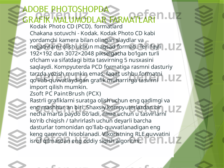 ADOBE PHOTOSHOPDA
GRAFIK MALUMODLAR FARMATLARI
Kodak  Phot o CD (PCD).   formatlard
Chakana sotuvchi - Kodak. Kodak Photo CD kabi 
yordamchi kamera bilan olingan slaydlar va 
negativlarni olish uchun maqsad formati. Teri fayli 
192×192 dan 3072×2048 pikselgacha boʻlgan turli 
oʻlcham va sifatdagi bitta tasvirning 5 nusxasini 
saqlaydi. Kompyuterda PCD formatiga rasmni dasturiy 
tarzda yozish mumkin emas, faqat ushbu formatni 
qo'llab-quvvatlaydigan grafik muharrirga tasvirni 
import qilish mumkin.
Zsoft  PC Paint Brush (PCX )
Rastrli grafiklarni suratga olish uchun eng qadimgi va 
eng mashhur an biri. Shaxsiy kompyuterlardan bir 
necha marta paydo bo'ladi, nima uchun u tasvirlarni 
ko'rib chiqish / tahrirlash uchun deyarli barcha 
dasturlar tomonidan qo'llab-quvvatlanadigan eng 
keng qamrovli hisoblanadi. Vikoristning RLE quvvatini 
isrof qilmasdan eng oddiy siqish algoritmi.                 