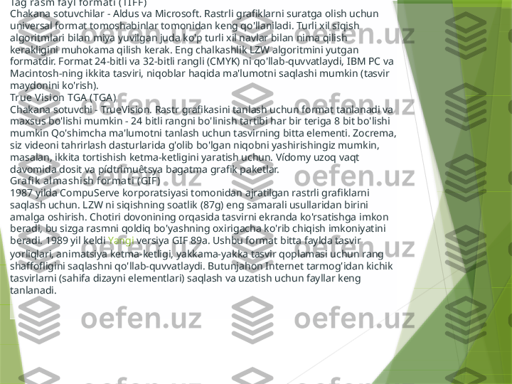 Tag ra sm fay l format i  (TI FF )
Chakana sotuvchilar - Aldus va Microsoft. Rastrli grafiklarni suratga olish uchun 
universal format tomoshabinlar tomonidan keng qo'llaniladi. Turli xil siqish 
algoritmlari bilan miya yuvilgan juda ko'p turli xil navlar bilan nima qilish 
kerakligini muhokama qilish kerak. Eng chalkashlik LZW algoritmini yutgan 
formatdir. Format 24-bitli va 32-bitli rangli (CMYK) ni qo'llab-quvvatlaydi, IBM PC va 
Macintosh-ning ikkita tasviri, niqoblar haqida ma'lumotni saqlashi mumkin (tasvir 
maydonini ko'rish).
True Vision TGA  (TGA )
Chakana sotuvchi - TrueVision. Rastr grafikasini tanlash uchun format tanlanadi va 
maxsus bo'lishi mumkin - 24 bitli rangni bo'linish tartibi har bir teriga 8 bit bo'lishi 
mumkin Qo'shimcha ma'lumotni tanlash uchun tasvirning bitta elementi. Zocrema, 
siz videoni tahrirlash dasturlarida g'olib bo'lgan niqobni yashirishingiz mumkin, 
masalan, ikkita tortishish ketma-ketligini yaratish uchun. Vídomy uzoq vaqt 
davomida dosit va pídtrimuêtsya bagatma grafik paketlar.
Grafi k  alma shi sh format i (GI F )
1987 yilda CompuServe korporatsiyasi tomonidan ajratilgan rastrli grafiklarni 
saqlash uchun. LZW ni siqishning soatlik (87g) eng samarali usullaridan birini 
amalga oshirish. Chotiri dovonining orqasida tasvirni ekranda ko'rsatishga imkon 
beradi, bu sizga rasmni qoldiq bo'yashning oxirigacha ko'rib chiqish imkoniyatini 
beradi. 1989 yil keldi  Yangi   versiya  GIF 89a. Ushbu format bitta faylda tasvir 
yorliqlari, animatsiya ketma-ketligi, yakkama-yakka tasvir qoplamasi uchun rang 
shaffofligini saqlashni qo'llab-quvvatlaydi. Butunjahon Internet tarmog'idan kichik 
tasvirlarni (sahifa dizayni elementlari) saqlash va uzatish uchun fayllar keng 
tanlanadi.                 