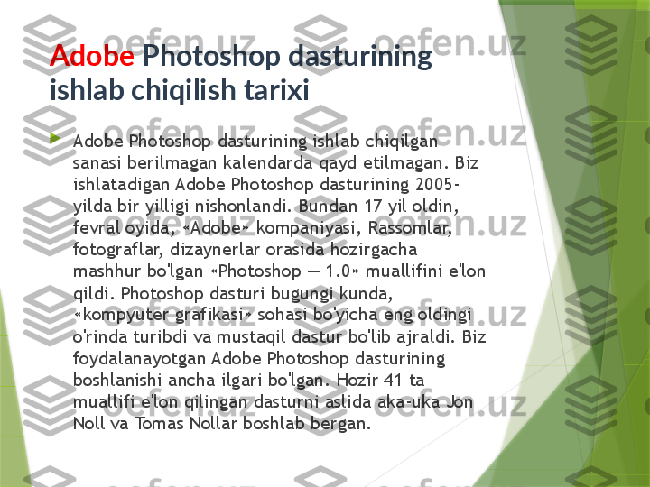 
Adobe Photoshop dasturining ishlab chiqilgan 
sanasi berilmagan kalendarda qayd etilmagan. Biz 
ishlatadigan Adobe Photoshop dasturining 2005-
yilda bir yilligi nishonlandi. Bundan 17 yil oldin, 
fevral oyida, «Adobe» kompaniyasi, Rassomlar, 
fotograflar, dizaynerlar orasida hozirgacha 
mashhur bo'lgan «Photoshop — 1.0» muallifini e'lon 
qildi. Photoshop dasturi bugungi kunda, 
«kompyuter grafikasi» sohasi bo'yicha eng oldingi 
o'rinda turibdi va mustaqil dastur bo'lib ajraldi. Biz 
foydalanayotgan Adobe Photoshop dasturining 
boshlanishi ancha ilgari bo'lgan. Hozir 41 ta 
muallifi e'lon qilingan dasturni aslida aka-uka Jon 
Noll va Tomas Nollar boshlab bergan.Adobe  Photoshop dasturining 
ishlab chiqilish tarixi                 