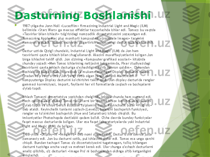 
1987-yilgacha Jonn Noll «Lucasfilm» firmasining Industrial Light and Magic (ILM) 
bo'limida «Stars Wars» ga maxsus effektlar tayyorlashda ishlar edi. Tomass bu vaqtda 
«Tasvirlar bilan ishlash» to'g'risidagi nomzodlik dissertatsiyasini yozayotgan edi. 
Tomassning Apple Mac plus monitorli kompyuteri «Grayscale Images» tasvirini 
namoyon qilmadi. Tomass vaziyatni o'zgartirish uchun yangi dastur tuzishga kirishdi.
Dastur ustida Qizig'i shundaki, Industrial Light and Magic (ILM) da Jon ham 
tasvirlarni qayta ishlash bilan shug'ullanardi. Akasini muvaffaqiyatlarini ko'rgan Jon 
birga ishlashni taklif qildi. Jon o'zining «Kompyuter grafikasi asoslari» kitobida 
shunday yozadi:«Men Tomas ishlarining natijasini ko'rganimda, Pixar studiyasidagi 
tasvirlarni qayta ishlash dasturiga o'xshashligini ko'rib hayron qoldim». O'shandan 
boshlab biz birga ishlab, murakkab va mukammallashgan Display dasturini tuzdik. 
Oradan ko'p vaqt o'tmay Jon yangi sotib olgan rangli ekranli Macitntosh II 
kompyuteriga Display dasturini ko'chirishni taklif qildi. Jon display dasturida ranglar 
gammasi korreksiyasi, import, fayllarni har xil formatlarda saqlash va boshqalarni 
o'ylab topdi.
Ishlash Tomasni dissertatsiya yozishdan chalg'itdi, lekin u shunda ham xursand edi. 
Hech qancha vaqt o'tmay Tomas tasvirlarni bir qismini ishlov berishni yangi usulini 
o'ylab topdi va ishlov berish asboblar to'plamini tuzdi. Keyinchalik bular «Plug-ins» 
deb ataldi. Keyinchalik tonlarni sozlash-(Levels), balansni boshqarish funksiyasi, 
ranglar va to'yinishni boshqarish (Hue and Saturation) ishlab chiqildi. Bu 
imkoniyatlar Photoshopda dastlabki qadam bo'ldi. O'sha davrda bunday funksiyalar 
faqat maxsus dasturlarda bo'lgan. Ular esa faqat labaratoriyalarda yoki Industrial 
Light and Magic (ILM) da bo'lgan.
1988-yilda «Display»ni «ImagePro» deb nomi o'zgartirildi. Dastur o'sha davrda juda 
zamonaviy edi. Jon bu dasturni sotib, pul ishlashni o'ylar edi. Tomas esa unga qarshi 
chiqdi. Bundan tashqari Tomas o'z dissertatsiyasini tugatmagan, to'liq ishlangan 
dasturni tuzishga ancha vaqt va mehnat kerak edi. Ular shunga o'xshash dasturlarni 
analiz qilishib, o'z dasturlari «Image Pro' ni boshqalardan oldinga o'tib ketganligini 
aniqlashdi.Dasturning Boshlanishi                 