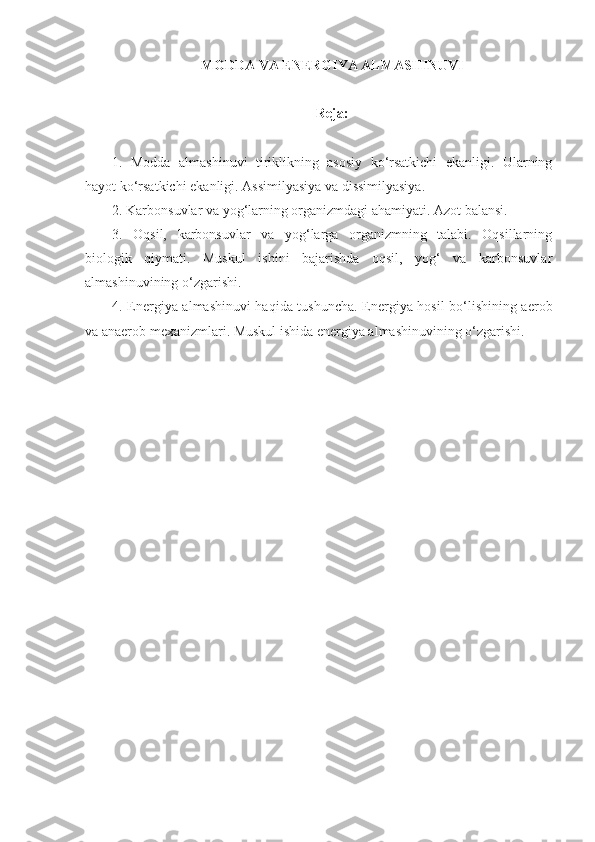 MODDA VA ENERGIYA ALMASHINUVI
Reja:
1.   Modda   almashinuvi   tiriklikning   asosiy   ko‘rsatkichi   ekanligi.   Ularning
hayot ko‘rsatkichi ekanligi. Assimilyasiya va dissimilyasiya.
2. Karbonsuvlar va yog‘larning organizmdagi ahamiyati. Azot balansi.
3.   Oqsil,   karbonsuvlar   va   yog‘larga   organizmning   talabi.   Oqsillarning
biologik   qiymati.   Muskul   ishini   bajarishda   oqsil,   yog‘   va   karbonsuvlar
almashinuvining o‘zgarishi.
4. Energiya almashinuvi haqida tushuncha. Energiya hosil bo‘lishining aerob
va anaerob mexanizmlari. Muskul ishida energiya almashinuvining o‘zgarishi. 