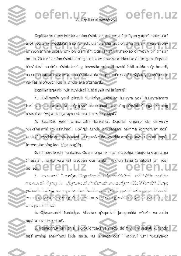 6. Oqsillar almashinuvi.
Oqsillar  yoki  proteinlar  aminokislotalar polimerlari bo’lgan yuqori molekulali
azotli organik  moddalar hisoblanadi,  ular  barcha tirik organizmlarning va hayotiy
jarayonlarning asosiy tarkibiy qismidir. Oqsillar eng murakkab kimyoviy birikmalar
bo’lib, 20 turli aminokislotalarning turli kombinasiyalaridan tarkib topgan. Oqsillar
biosintezi   nuklein   kislotalarning   bevosita   yo’naltirovchi   ishtirokida   ro’y   beradi,
nuklein kislotalar ayrim aminokislotalardan oqsil molekulasini yig’adigan «o’choq»
vazifasini o’tovchi qolib, andozaga o’xshaydi.
Oqsillar organizmda quyidagi funksiyalarni bajaradi : 
1.   Tuzilmaviy   yoki   plastik   funksiya .   Oqsillar   hujayra   yoki   hujayralararo
tuzilmalarning asosiy tarkibiy qismi hisoblanadi. Ularning biosintezi organizmning
o’sishi va rivojlanishi jarayonida muhim rol o’ynaydi.
2.   Katalitik   yoki   fermentativ   funksiya .   Oqsillar   organizmda   kimyoviy
reaksiyalarni   tezlashtiradi.   Hozirgi   kunda   aniqlangan   hamma   fermentlar   oqsil
tabiatli   moddalar   hisoblanadi.   Organizmda   moddalarning   almashinuvi   oqsil-
fermentlarning faolligiga bog’liq.
3.   Himoyalovchi   funksiya .   Odam   organizmiga   kirayotgan   begona   oqsillarga
(masalan,   bakteriyalarga)   javoban   oqsillardan   immun   tana   (antitela)   lar   hosil
bo’ladi.
4.   Tashuvchi   funksiya .   Organizmda   ko’p   moddalarni   tashilishida   oqsillar
maxsus rol o’ynaydi. Hujayra va to’qimalar uchun zaruriy modda kislorodni ularga
yetkazib   berishi   va   organizmdan   karbonat   angidrid   gazini   tashqariga   chiqarish
murakkab oqsillar-gemoglobin orqali va yog’larning tashilishi lipoproteidlar orqali
amalga oshiriladi.
5.   Qisqaruvchi   funksiya .   Mushak   qisqarishi   jarayonida   miozin   va   aktin
oqsillari ishtirok etadi.
6.   Boshqaruv   funksiya .   Biologik   reaksiyalarning   doimiyligini   saqlab   turishda
oqsillarning   ahamiyati   juda   katta.   Bu   jarayon   oqsilli   tabiatli   turli   regulyator 