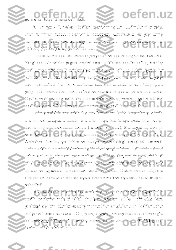 gormonlar  tufayli amalga oshiriladi. 
7.   Energetik   funksiya .   Oqsillar   organizmning   turli   tuzilmalarini   energiya
bilan   ta’minlab   turadi.   Organizmda   proteinlar,   karbonsuvlar   va   yog’larning
parchalanishi oqsil-fermentlar tufayli amalga oshiriladi. 1 g oqsil parchalanganda,
16,7 kDj (4,0 kkal) energiya hosil bo’ladi.
Tanada doimo oqsil parchalanish jarayonlari va oqsillarning sintezi kuzatiladi.
Yangi  oqsil  sintezining  yagona manbai  ovqat  tarkibidagi  oqsillar  bo’lib, tananing
oqsil   almashinuvi   oqsilli   oziqlanishga   mustahkam   bog’liqdir.   Odam   jigarida   har
kuni 25 g miqdorda, plazmada 20 g va gemoglobin tarkibida 8 g miqdorda yangi
oqsil hosil bo’ladi. Turli xil sharoitlarda katta kishi tanasida har kuni 400 g gacha
yangi   oqsil   mahsulotlari   hosil   bo’ladi   va   shuncha   miqdorda   parchalanib   turadi.
Oqsil almashinuvining tezligi shu bilan xarakterlanadiki, masalan, jigar tarkibidagi
oqsilning yarmi 5-7 kun davomida tamoman yangi oqsil  bilan almashinadi.
Doimiy ravishda tana tarkibidagi oqsillarni parchalanish jarayonlari yuz berib,
u   aminokislotalargacha   boradi.   Shu   bilan   birgalikda   tanaga   ovqat   bilan   kirgan
oqsillarning aminokislotalari  tushadi  (ichakdan so’riladi). Shunday qilib, ekzogen
va endogen tabiatli aminokislotalardan iborat bo’lgan,aralashma faza hosil bo’ladi.
Aralashma   faza   hujayra   ichida   va   hujayra   tashqarisidagi   suyuqlikda   uchraydi.
Uning tarkibidagi aminokislotalarning bir qismi yangi to’qima oqsillarining sintezi
uchun sarflanadi, bir qismi  esa purinli va fosfatidli asoslar, porfirin asoslarini hosil
qilish uchun sarflanadi  va nihoyat  aminokislotalarning bir qismi  oksidlanadi  yoki
lipidlar   va   uglevodlar   almashinuvi   uchun   sarflanadi.   Dezaminlanish   natijasida
ajralgan aminoguruhlar tanadan siydik bilan ammiak va siydikchil holida chiqarib
yuboriladi.
Mutaxassislar   tomonidan   ish   xarakteriga   va   yoshga   bog’liq   bo’lgan   holda
oqsilli   oziqlanish   me’yori   ishlab   chiqilgan.   Masalan,   70   kg   og’irlikdagi   katta
yoshdagi   sog’lom   odamlar   va   aqliy   mehnat   bilan   shug’ullanuvchi   kishilar   uchun
me’yorda 1 kecha kunduzda 100 g gacha, o’rtacha jismoniy mehnat bilan mashg’ul
bo’luvchilarga   120   g,   og’ir   jismoniy   mehnatdagilar   uchun   esa   -   130-150   g   oqsil
iste’mol qilish  talab qilinadi. 