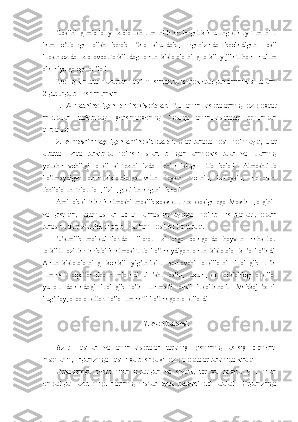 Oqsilning miqdoriy oziqlanish tomoni bilan birgalikda uning sifatiy tomonini
ham   e’tiborga   olish   kerak.   Gap   shundaki,   organizmda   kechadigan   oqsil
biosintezida oziq-ovqat tarkibidagi aminokislotalarning tarkibiy jihati ham muhim
ahamiyatga ega bo’ladi.
Biologik nuqtai nazardan oqsil biosintezida ishtiok etadigan aminokislotalarni
2 guruhga bo’lish mumkin.
1.   Almashinadigan   aminokislotalar .   Bu   aminokislotalarning   oziq-ovqat
moddalari   tarkibidagi   yetishmovchiligi   boshqa   aminokislotalar   tomonidan
qoplanadi. 
2.   Almashinmaydigan   aminokislotalar.   Ular   tanada   hosil   bo’lmaydi,   ular
albatta   oziqa   tarkibida   bo’lishi   shart   bo’lgan   aminokislotalar   va   ularning
yetishmovchiligi   oqsil   sintezini   izdan   chiqarishiga   olib   keladi.   Almashtirib
bo’lmaydigan   aminokislotalarga   valin,   leysin,   treonin,   izoleysin,   metionin,
fenilalanin, triptofan, lizin, gistidin, arginin kiradi.
Aminokislotalarda almashinmaslik xossasi tur xossasiga ega. Masalan, arginin
va   gistidin,   kalamushlar   uchun   almashinmaydigan   bo’lib   hisoblanadi,   odam
tanasida ular sekinlik bilan bo’lsa ham hosil bo’lib turadi. 
O’simlik   mahsulotlaridan   iborat   oziqlarga   qaraganda   hayvon   mahsuloti
tarkibli   oziqlar   tarkibida   almashtirib   bo’lmaydigan   aminokislotalar   ko’p   bo’ladi.
Aminokislotalarning   kerakli   yig’indisini   saqlovchi   oqsillarni,   biologik   to’la
qimmatli   oqsillar   deb   nomlanadi.   Go’sht,   baliq,   tuxum,   sut   tarkibidagi   oqsillar
yuqori   darajadagi   biologik   to’la   qimmatli   oqsil   hisoblanadi.   Makkajo’xori,
bug’doy, arpa oqsillari to’la qimmatli bo’lmagan oqsillardir.
7. Azot balansi.
Azot   oqsillar   va   aminokislotalar   tarkibiy   qismining   asosiy   elementi
hisoblanib, organizmga oqsilli va boshqa xil oziq moddalar tarkibida kiradi.
Organizmga   ovqat   bilan   kiradigan   va   siydik,   ter   va   boshqa   yo’l   bilan
chiqadigan   azot   miqdorlarining   nisbati   azot   balansi   deb   ataladi.   Organizmga 