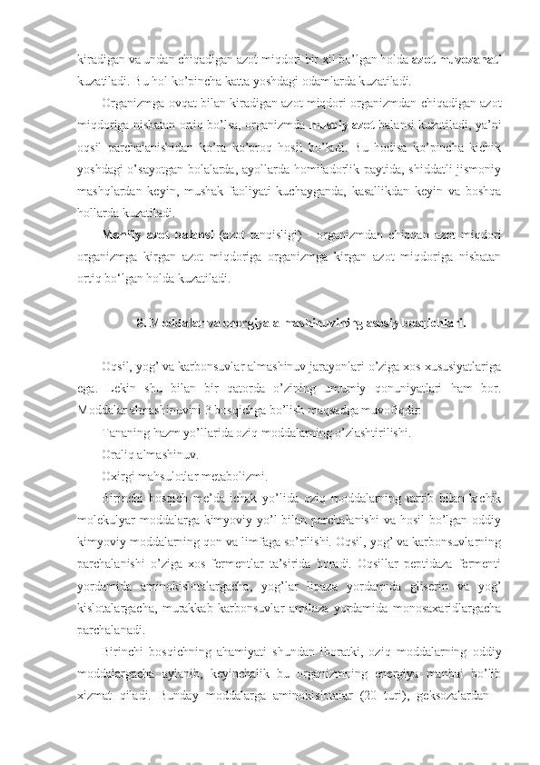 kiradigan va undan chiqadigan azot miqdori bir xil bo’lgan holda  azot muvozanati
kuzatiladi. Bu hol ko’pincha katta yoshdagi odamlarda kuzatiladi.
Organizmga ovqat bilan kiradigan azot miqdori organizmdan chiqadigan azot
miqdoriga nisbatan ortiq bo’lsa, organizmda  musbiy azot  balansi kuzatiladi, ya’ni
oqsil   parchalanishidan   ko’ra   ko’proq   hosil   bo’ladi.   Bu   hodisa   ko’pincha   kichik
yoshdagi  o’sayotgan bolalarda, ayollarda homiladorlik paytida, shiddatli  jismoniy
mashqlardan   keyin,   mushak   faoliyati   kuchayganda,   kasallikdan   keyin   va   boshqa
hollarda kuzatiladi.
Manfiy   azot   balansi   (azot   tanqisligi)   -   organizmdan   chiqqan   azot   miqdori
organizmga   kirgan   azot   miqdoriga   organizmga   kirgan   azot   miqdoriga   nisbatan
ortiq bo‘lgan holda kuzatiladi.
8. Moddalar va energiya almashinuvining asosiy bosqichlari.
Oqsil, yog’ va karbonsuvlar almashinuv jarayonlari o’ziga xos xususiyatlariga
ega.   Lekin   shu   bilan   bir   qatorda   o’zining   umumiy   qonuniyatlari   ham   bor.
Moddalar almashinuvini 3 bosqichga bo’lish maqsadga muvofiqdir: 
Tananing hazm yo’llarida oziq moddalarning o’zlashtirilishi.
Oraliq almashinuv.
Oxirgi mahsulotlar metabolizmi.
Birinchi   bosqich   me’da-ichak   yo’lida   oziq   moddalarning   tartib   bilan   kichik
molekulyar  moddalarga kimyoviy yo’l  bilan parchalanishi  va hosil  bo’lgan oddiy
kimyoviy moddalarning qon va limfaga so’rilishi. Oqsil, yog’ va karbonsuvlarning
parchalanishi   o’ziga   xos   fermentlar   ta’sirida   boradi.   Oqsillar   peptidaza   fermenti
yordamida   aminokislotalargacha,   yog’lar   lipaza   yordamida   gliserin   va   yog’
kislotalargacha,   murakkab   karbonsuvlar   amilaza   yordamida   monosaxaridlargacha
parchalanadi.
Birinchi   bosqichning   ahamiyati   shundan   iboratki,   oziq   moddalarning   oddiy
moddalargacha   aylanib,   keyinchalik   bu   organizmning   energiya   manbai   bo’lib
xizmat   qiladi.   Bunday   moddalarga   aminokislotalar   (20   turi),   geksozalardan   - 