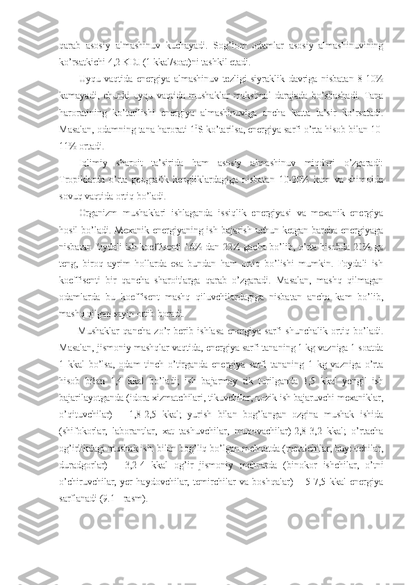 qarab   asosiy   almashinuv   kuchayadi.   Sog’lom   odamlar   asosiy   almashinuvining
ko’rsatkichi 4,2 KDJ (1 kkal/soat)ni tashkil etadi.
Uyqu   vaqtida   energiya   almashinuv   tezligi   siyraklik   davriga   nisbatan   8-10%
kamayadi,   chunki   uyqu   vaqtida   mushaklar   maksimal   darajada   bo’shashadi.   Tana
haroratining   ko’tarilishi   energiya   almashinuviga   ancha   katta   ta’sir   ko’rsatadi.
Masalan, odamning tana harorati 1 0
S ko’tarilsa, energiya sarfi o’rta hisob bilan 10-
11% ortadi.
Iqlimiy   sharoit   ta’sirida   ham   asosiy   almashinuv   miqdori   o’zgaradi:
Tropiklarda   o’rta   geografik   kengliklardagiga   nisbatan   10-20%   kam   va   shimolda
sovuq vaqtida ortiq bo’ladi. 
Organizm   mushaklari   ishlaganda   issiqlik   energiyasi   va   mexanik   energiya
hosil  bo’ladi. Mexanik energiyaning ish bajarish uchun ketgan barcha energiyaga
nisbatan foydali ish koeffisenti 16% dan 22% gacha bo’lib, o’rta hisobda 20% ga
teng,   biroq   ayrim   hollarda   esa   bundan   ham   ortiq   bo’lishi   mumkin.   Foydali   ish
koeffisenti   bir   qancha   sharoitlarga   qarab   o’zgaradi.   Masalan,   mashq   qilmagan
odamlarda   bu   koeffisent   mashq   qiluvchilardagiga   nisbatan   ancha   kam   bo’lib,
mashq qilgan sayin ortib boradi.
Mushaklar   qancha   zo’r   berib   ishlasa   energiya   sarfi   shunchalik   ortiq   bo’ladi.
Masalan, jismoniy mashqlar vaqtida, energiya sarfi tananing 1 kg vazniga 1 soatda
1   kkal   bo’lsa,   odam   tinch   o’tirganda   energiya   sarfi   tananing   1   kg   vazniga   o’rta
hisob   bilan   1,4   kkal   bo’ladi;   ish   bajarmay   tik   turilganda   1,5   kkal   yengil   ish
bajarilayotganda (idora xizmatchilari, tikuvchilar, nozik ish bajaruvchi mexaniklar,
o’qituvchilar)   –   1,8-2,5   kkal;   yurish   bilan   bog’langan   ozgina   mushak   ishida
(shifokorlar,   laborantlar,   xat   tashuvchilar,   muqovachilar)-2,8-3,2   kkal;   o’rtacha
og’irlikdagi mushak ishi bilan bog’liq bo’lgan mehnatda (metalchilar, buyoqchilar,
duradgorlar)   –   3,2-4   kkal   og’ir   jismoniy   mehnatda   (binokor   ishchilar,   o’tni
o’chiruvchilar,   yer   haydovchilar,   temirchilar   va   boshqalar)   –   5-7,5   kkal   energiya
sarflanadi (9.1 - rasm). 