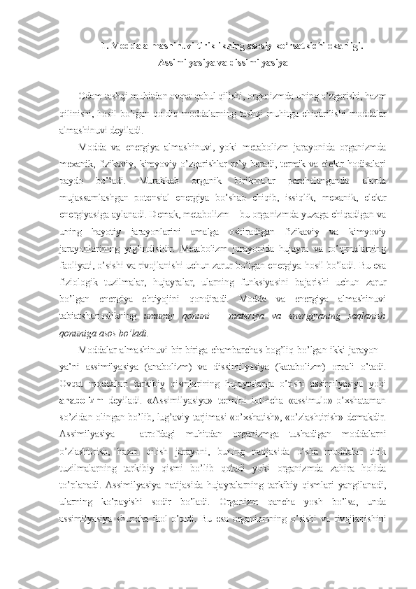 1. Modda almashinuvi tiriklikning asosiy ko‘rsatkichi ekanligi.
Assimilyasiya va dissimilyasiya
Odam tashqi muhitdan ovqat qabul qilishi, organizmda uning o’zgarishi, hazm
qilinishi,  hosil  bo’lgan qoldiq  moddalarning  tashqi   muhitga chiqarilishi   moddalar
almashinuvi deyiladi. 
Modda   va   energiya   almashinuvi,   yoki   metabolizm   jarayonida   organizmda
mexanik, fizikaviy, kimyoviy o’zgarishlar ro’y beradi, termik va elektr  hodisalari
paydo   bo’ladi.   Murakkab   organik   birikmalar   parchalanganda   ularda
mujassamlashgan   potensial   energiya   bo’shab   chiqib,   issiqlik,   mexanik,   elektr
energiyasiga aylanadi. Demak, metabolizm – bu organizmda yuzaga chiqadigan va
uning   hayotiy   jarayonlarini   amalga   oshiradigan   fizikaviy   va   kimyoviy
jarayonlarining   yig’indisidir.   Metabolizm   jarayonida   hujayra   va   to’qimalarning
faoliyati, o’sishi va rivojlanishi uchun zarur bo’lgan energiya hosil bo’ladi. Bu esa
fiziologik   tuzilmalar,   hujayralar,   ularning   funksiyasini   bajarishi   uchun   zarur
bo’lgan   energiya   ehtiyojini   qondiradi.   Modda   va   energiya   almashinuvi
tabiatshunoslikning   umumiy   qonuni   –   materiya   va   energiyaning   saqlanish
qonuniga asos bo’ladi.
Moddalar almashinuvi bir-biriga chambarchas bog’liq bo’lgan ikki jarayon –
ya’ni   assimilyasiya   (anabolizm)   va   dissimilyasiya   (katabolizm)   orqali   o’tadi.
Ovqat   moddalari   tarkibiy   qismlarining   hujayralarga   o’tishi   assimilyasiya   yoki
anabolizm   deyiladi.   «Assimilyasiya»   termini   lotincha   «assimulo»-o’xshataman
so’zidan olingan bo’lib, lug’aviy tarjimasi «o’xshatish», «o’zlashtirish» demakdir.
Assimilyasiya   –   atrofdagi   muhitdan   organizmga   tushadigan   moddalarni
o’zlashtirish,   hazm   qilish   jarayoni,   buning   natijasida   o’sha   moddalar   tirik
tuzilmalarning   tarkibiy   qismi   bo’lib   qoladi   yoki   organizmda   zahira   holida
to’planadi.   Assimilyasiya   natijasida   hujayralarning   tarkibiy   qismlari   yangilanadi,
ularning   ko’payishi   sodir   bo’ladi.   Organizm   qancha   yosh   bo’lsa,   unda
assimilyasiya   shuncha   faol   o’tadi.   Bu   esa   organizmning   o’sishi   va   rivojlanishini 