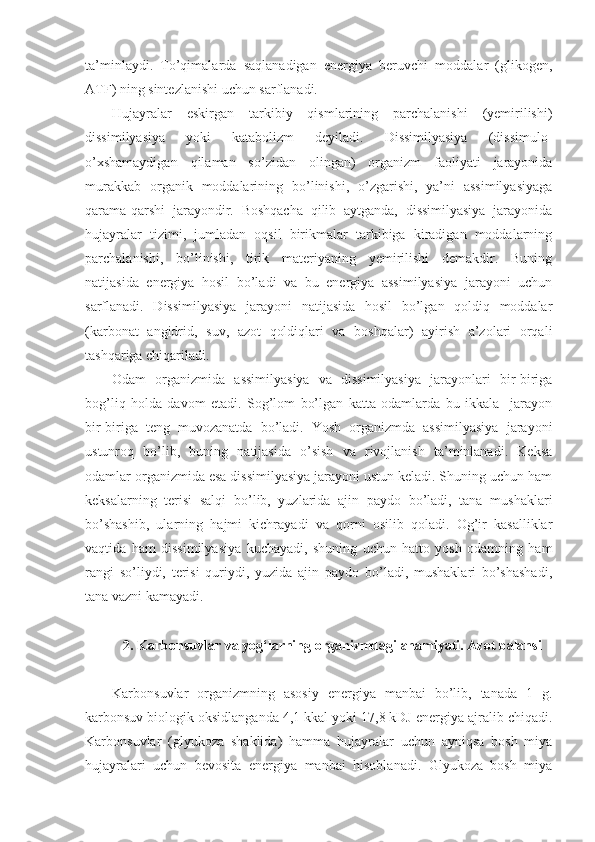 ta’minlaydi.   To’qimalarda   saqlanadigan   energiya   beruvchi   moddalar   (glikogen,
ATF) ning sintezlanishi uchun sarflanadi.
Hujayralar   eskirgan   tarkibiy   qismlarining   parchalanishi   (yemirilishi)
dissimilyasiya   yoki   katabolizm   deyiladi.   Dissimilyasiya   (dissimulo-
o’xshamaydigan   qilaman   so’zidan   olingan)   organizm   faoliyati   jarayonida
murakkab   organik   moddalarining   bo’linishi,   o’zgarishi,   ya’ni   assimilyasiyaga
qarama-qarshi   jarayondir.   Boshqacha   qilib   aytganda,   dissimilyasiya   jarayonida
hujayralar   tizimi,   jumladan   oqsil   birikmalar   tarkibiga   kiradigan   moddalarning
parchalanishi,   bo’linishi,   tirik   materiyaning   yemirilishi   demakdir.   Buning
natijasida   energiya   hosil   bo’ladi   va   bu   energiya   assimilyasiya   jarayoni   uchun
sarflanadi.   Dissimilyasiya   jarayoni   natijasida   hosil   bo’lgan   qoldiq   moddalar
(karbonat   angidrid,   suv,   azot   qoldiqlari   va   boshqalar)   ayirish   a’zolari   orqali
tashqariga chiqariladi.
Odam   organizmida   assimilyasiya   va   dissimilyasiya   jarayonlari   bir-biriga
bog’liq   holda   davom   etadi.   Sog’lom   bo’lgan   katta   odamlarda   bu   ikkala     jarayon
bir-biriga   teng   muvozanatda   bo’ladi.   Yosh   organizmda   assimilyasiya   jarayoni
ustunroq   bo’lib,   buning   natijasida   o’sish   va   rivojlanish   ta’minlanadi.   Keksa
odamlar organizmida esa dissimilyasiya jarayoni ustun keladi. Shuning uchun ham
keksalarning   terisi   salqi   bo’lib,   yuzlarida   ajin   paydo   bo’ladi,   tana   mushaklari
bo’shashib,   ularning   hajmi   kichrayadi   va   qorni   osilib   qoladi.   Og’ir   kasalliklar
vaqtida   ham   dissimilyasiya   kuchayadi,   shuning   uchun   hatto   yosh   odamning   ham
rangi   so’liydi,   terisi   quriydi,   yuzida   ajin   paydo   bo’ladi,   mushaklari   bo’shashadi,
tana vazni kamayadi.
2. Karbonsuvlar va yog‘larning organizmdagi ahamiyati. Azot balansi
Karbonsuvlar   organizmning   asosiy   energiya   manbai   bo’lib,   tanada   1   g.
karbonsuv biologik oksidlanganda 4,1 kkal yoki 17,8 kDJ energiya ajralib chiqadi.
Karbonsuvlar   (glyukoza   shaklida)   hamma   hujayralar   uchun   ayniqsa   bosh   miya
hujayralari   uchun   bevosita   energiya   manbai   hisoblanadi.   Glyukoza   bosh   miya 