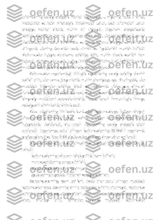 to’qimasining   asosiy   energetik   manbai   hisoblanadi,   u   miyaning   nafas   olishida,
mediatorlar   va   ba’zi   mikroergik   birlashmalar   uchun,   asab   to’qimalari   uchun
energiya   manbai   sifatida   muhim   rol   o’ynaydi.   Organizm   energetikasida
karbonsuvlarning   muhim   rol   o’ynashiga   sabab   shuki,   ular   tez   parchalandi   va   tez
oksidlanadi,   tana   uchun   qo’shimcha   va   tobora   ko’proq   energiya   sarflash   talab
qilinganda   ularning   deposidan   tezda   olinishi   va   foydalanishi   mumkin   bo’ladi.
Karbonsuvlar   hujayra   sitoplazma   tarkibiga   kirib,   muhim   plastik   vazifani   ham
bajaradi. Karbonsuvlar suyak, tog’ay, biriktiruvchi to’qima hosil bo’lishida asosiy
moddalar tarkibiga kirib, tayanch funksiyasini ham bajaradi.
Karbonsuvlar   organizmdagi   biologik   suyuqlikning   asosiy   tarkibiy   qismini
tashkil   qilib,   ular   osmos   jarayonlarida   muhim   ahamiyatga   ega.   Shuningdek,   ular
murakkab   birikmalar   tarkibiga   kiradi   va   organizmda   o’ziga   xos   xilma-xil
funksiyalarni   bajaradi   (nuklein   kislotasi,   mukopolisaxarid).   Karbonsuvlar   jigarda
kimyoviy   moddalarni   zararsizlantirishda   hamda   tanani   immunologik   himoya
reaksiyasini ta’minlashda ishtirok etadi.
Katta   odamlarning   bir   kecha-kunduzdagi   karbonsuvlarga   bo’lgan   ehtiyoji
o’rtacha   500   g   ni   tashkil   qiladi.   Iste’mol   qiladigan   karbonsuvlarning   70%   i
hujayralarda   oksidlanadi,   shu   orqali   organizmning   asosiy   energetik   talabi
qoplanadi.   Organizmga   qabul   qilingan   karbonsuvlarning   25-28%   i   organizmda
yog’ga aylanadi va faqat 2-5% glyukozadan glikogen sintez uchun sarflanadi. 
Odam   tanasida   karbonsuvlar   almashinuvi   quyidagi   bosqichlar   orqali   amalga
oshadi:
- karbonsuvlarning oshqozon-ichak yo’lida hazm bo’lishi;
- monosaxaridlarning qonga so’rilishi; 
- karbonsuvlarning oraliq almashinuvi;
- gyukozaning buyrakda filtrlanishi va qayta so’rilishi.
Karbonsuvlarning   hazm   bo’lishi .   Ovqat   bilan   qabul   qilingan   murakkab
karbonsuvlar   ichak   devorining   shilliq   pardasidan   so’rilib   o’tolmaydi.   Karbonsuv
so’rilib qon va limfa suyuqligiga o’tishi uchun monosaxaridlargacha parchalanishi
shart.   Shunday   qilib,   fermentlar   ta’sirida   murakkab   karbonsuvlar 