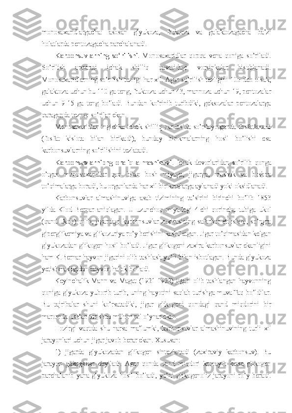 monosaxaridlargacha:   asosan   glyukoza,   fruktoza   va   galaktozagacha   ba’zi
holatlarda pentozagacha parchalanadi.
Karbonsuvlarning   so’rilishi .   Monosaxaridlar   qopqa   vena   qoniga   so’riladi.
So’rilish   apparati   ichak   shilliq   qavatidagi   vorsinkalar   hisoblanadi.
Monosaxaridlarning so’rilish tezligi har xil. Agar so’rilish tezligini 100 deb olsak,
galaktoza uchun bu 110 ga teng, fruktoza uchun 43, mannoza uchun 19, pentozalar
uchun   9-15   ga   teng   bo’ladi.   Bundan   ko’rinib   turibdiki,   geksozalar   pentozalarga
qaraganda tezroq so’rilar ekan.
Monosaxaridlar   ingichka   ichak   shilliq   pardasida   so’rilayotganda   fosfatlanadi
(fosfat   kislota   bilan   birikadi),   bunday   birikmalarning   hosil   bo’lishi   esa
karbonsuvlarning so’rilishini tezlatadi.
Karbonsuvlarnipng   oraliq   almashinuvi .   Ichak   devorlaridan   so’rilib   qonga
o’tgan   monosaxaridlar   qon   bilan   bosh   miyaga,   jigarga,   mushak   va   boshqa
to’qimalarga boradi, bu organlarda har xil birikmalarga aylanadi yoki oksidlanadi.
Karbonsuvlar   almashinuviga   asab   tizimining   ta’sirini   birinchi   bo’lib   1853
yilda   Klod   Bernar   aniqlagan.   U   uzunchoq   miyadagi   4-chi   qorincha   tubiga   ukol
(qand   ukoli)   qilib,   jigardagi   karbonsuvlar   zaxirasining   safarbar   etilishini,   so’ngra
giperglikemiya va glikozuriya ro’y berishini kashf etgan. Jigar to’qimasidan kelgan
glyukozadan glikogen hosil bo’ladi. Jigar glikogeni zaxira karbonsuvlar ekanligini
ham K.Bernar hayvon jigarini olib tashlash yo’li bilan isbotlagan. Bunda glyukoza
yetishmasligidan hayvon halok bo’ladi.
Keyinchalik   Mann   va   Magat   (1921-1922)   jigari   olib   tashlangan   hayvonning
qoniga glyukoza yuborib turib, uning hayotini saqlab turishga muvaffaq bo’ldilar.
Bu   tajribalar   shuni   ko’rsatadiki,   jigar   glikogeni   qondagi   qand   miqdorini   bir
maromda ushlab turishda muhim rol o’ynar ekan.
Hozirgi   vaqtda   shu   narsa   ma’lumki,   karbonsuvlar   almashinuvining   turli   xil
jarayonlari uchun jigar javob berar ekan. Xususan:
1)   jigarda   glyukozadan   glikogen   sintezlanadi   (zaxiraviy   karbonsuv).   Bu
jarayon   glikogenez   d eyiladi.   Agar   qonda   qand   miqdori   kamayib   ketsa   glikogen
parchalanib   yana   glyukoza   hosil   bo’ladi,   ya’ni   glikogenoliz   jarayoni   ro’y   beradi. 