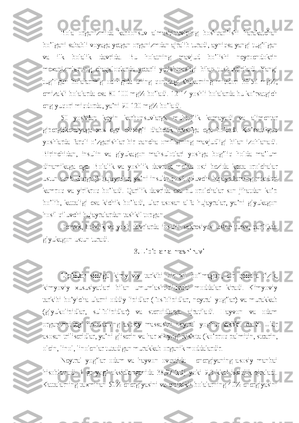 Bola   organizmida   karbonsuv   almashinuvining   boshqarilishi   harakatchan
bo’lgani sababli voyaga yetgan organizmdan ajralib turadi, ayniqsa yangi tug’ilgan
va   ilk   bolalik   davrida.   Bu   holatning   mavjud   bo’lishi   neyroendokrin
mexanizmlarning   chaqaloqlarda   yetarli   yetishmasligi   bilan   tushuntiriladi.   Yangi
tug’ilgan   bolalarning   ochligida   uning   qonidagi   shakarning   miqdori   30-50   mg%,
emizakli bolalarda esa 80-100 mg% bo’ladi. 12-14 yoshli bolalarda bu ko’rsatgich
eng yuqori miqdorda, ya’ni 90-120 mg% bo’ladi. 
50   yoshdan   keyin   karbonsuvlarga   muhtojlik   kamayadi   va   alimentar
giperglikemiyaga   xos   egri   chizig’i   diabetik   tavsifga   ega   bo’ladi.   Ko’rsatilgan
yoshlarda   farqli   o’zgarishlar   bir   qancha   omillarning   mavjudligi   bilan   izohlanadi.
Birinchidan,   insulin   va   glyukagon   mahsulotlari   yoshga   bog’liq   holda   ma’lum
dinamikaga   ega.   Bolalik   va   yoshlik   davrida   me’da   osti   bezida   katta   orolchalar
ustun turib ularga   -hujayralar, ya’ni insulin hosil qiluvchi hujayralarning miqdori
kamroq   va   yirikroq   bo’ladi.   Qarilik   davrida   esa   bu   orolchalar   son   jihatdan   ko’p
bo’lib,   kattaligi   esa   kichik   bo’ladi,   ular   asosan   alfa   hujayralar,   ya’ni   glyukagon
hosil qiluvchi hujayralardan tashkil topgan.
Demak,   bolalik   va   yosh   davrlarda   insulin   sekresiyasi   ustun   tursa,   qarilikda
glyukagon ustun turadi.
3. Lipidlar almashinuvi
Lipidlar   sinfiga   kimyoviy   tarkibi   bir   xil   bo’lmagan,   bir   qancha   fizik,
kimyoviy   xususiyatlari   bilan   umumlashtiriluvchi   moddalar   kiradi.   Kimyoviy
tarkibi   bo’yicha   ularni   oddiy   lipidlar   (fosfolipidlar,   neytral   yog’lar)   va   murakkab
(glyukolipidlar,   sulfolipidlar)   va   steroidlarga   ajratiladi.   Hayvon   va   odam
organizmidagi   lipidlarning   asosiy   massasini   neytral   yog’lar   tashkil   etadi.   Ular
asosan triliseridlar, ya’ni gliserin va har xil yog’ kislota (ko’proq palmitin, stearin,
olein, linol, linolenlar tutadigan murakkab organik moddalardir.
Neytral   yog’lar   odam   va   hayvon   ovqatida   –   energiyaning   asosiy   manbai
hisoblanadi.   1   gr   yog’   oksidlanganida   38,97   kDj   yoki   9,3   kkal   issiqlik   ajraladi.
Kattalarning taxminan 50% energiyasini va emizikli bolalarning 40% energiyasini 