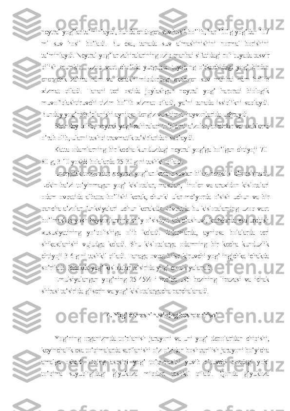 neytral yog’lar ta’minlaydi, bunda endogen suv hosil bo’lib, har 100 g yog’dan 107
ml   suv   hosil   bo’ladi.   Bu   esa,   tanada   suv   almashinishini   normal   borishini
ta’minlaydi. Neytral yog’lar zahiralarining oziq manbai sifatidagi roli tuyada tasvir
qilish   mumkin.   Uzoq   vaqt   cho’lda   yurganda   tuyaning   o’rkachidagi   yog’   birdan
energetik   zahira   ham   va   kerakli   miqdordagi   endogen   suv   manbai   ham   bo’lib
xizmat   qiladi.   Tanani   teri   ostida   joylashgan   neytral   yog’   harorati   biologik
muvofiqlashtiruvchi   tizim   bo’lib   xizmat   qiladi,   ya’ni   tanada   issiqlikni   saqlaydi.
Bunday yog’ni to’planishi ayniqsa dengiz va shimol hayvonlarida uchraydi.
Shunday  qilib,   neytral   yog’   zahiralari   to’plarni   a’zolar,   tomirlar   va   asablarni
o’rab olib, ularni tashqi travmatik ta’sirlaridan saqlaydi.
Katta odamlarning bir  kecha-kunduzdagi  neytral  yog’ga bo’lgan ehtiyoji  70-
80 g, 3-10 yoshli bolalarda 25-30 g ni tashkil qiladi. 
Energetik tomondan neytral yog’lar  karbonsuvlar bilan bemalol  almashinadi.
Lekin   ba’zi   to’yinmagan   yog’   kislotalar,   masalan,   linolen   va   araxidon   kislotalari
odam   ovqatida   albatta   bo’lishi   kerak,   chunki   ular   me’yorda   o’sish   uchun   va   bir
qancha   a’zolar   funksiyalari   uchun   kerakdir.   Ovqatda   bu   kislotalarning   uzoq   vaqt
bo’lmasligi yosh hayvonlarning bo’y o’sishini sekinlashuvi, kattalarda esa urchish
xususiyatining   yo’qolishiga   olib   keladi.   Odamlarda,   ayniqsa   bolalarda   teri
shikastlanishi   vujudga   keladi.   Shu   kislotalarga   odamning   bir   kecha   kunduzlik
ehtiyoji 3-6 g ni tashkil qiladi. Tanaga ovqat bilan kiruvchi yog’ ingichka ichakda
so’riladi. Ichakda yog’ kislotalar ta’sirida yog’ emulsiyalanadi. 
Emulsiyalangan   yog’ning   25-45%   i   me’da   osti   bezining   lipazasi   va   ichak
shirasi ta’sirida gliserin va yog’ kislotalargacha parchalanadi.
4. Yog’ almashinuvining boshqarilishi
Yog’ning   organizmda   to’planish   jarayoni   va   uni   yog’   depolaridan   chiqishi,
keyinchalik esa to’qimalarda sarflanishi o’z-o’zidan boshqarilish jarayoni bo’yicha
amalga   oshadi.   Uning   asosini   yog’   to’qimasini   yuvib   o’tuvchi   qondagi   yoki
to’qima   suyuqligidagi   glyukoza   miqdori   tashkil   qiladi.   Qonda   glyukoza 