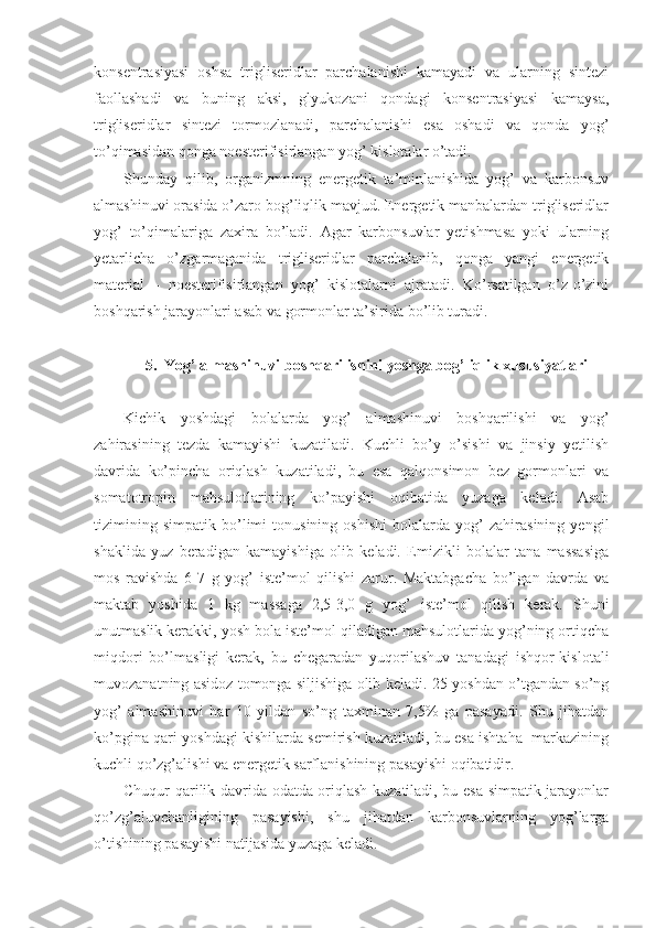 konsentrasiyasi   oshsa   trigliseridlar   parchalanishi   kamayadi   va   ularning   sintezi
faollashadi   va   buning   aksi,   glyukozani   qondagi   konsentrasiyasi   kamaysa,
trigliseridlar   sintezi   tormozlanadi,   parchalanishi   esa   oshadi   va   qonda   yog’
to’qimasidan qonga noesterifisirlangan yog’ kislotalar o’tadi.
Shunday   qilib,   organizmning   energetik   ta’minlanishida   yog’   va   karbonsuv
almashinuvi orasida o’zaro bog’liqlik mavjud. Energetik manbalardan trigliseridlar
yog’   to’qimalariga   zaxira   bo’ladi.   Agar   karbonsuvlar   yetishmasa   yoki   ularning
yetarlicha   o’zgarmaganida   trigliseridlar   parchalanib,   qonga   yangi   energetik
material   –   noesterifisirlangan   yog’   kislotalarni   ajratadi.   Ko’rsatilgan   o’z-o’zini
boshqarish jarayonlari asab va gormonlar ta’sirida bo’lib turadi. 
5.  Yog’ almashinuvi boshqarilishini yoshga bog’liqlik xususiyatlari
Kichik   yoshdagi   bolalarda   yog’   almashinuvi   boshqarilishi   va   yog’
zahirasining   tezda   kamayishi   kuzatiladi.   Kuchli   bo’y   o’sishi   va   jinsiy   yetilish
davrida   ko’pincha   oriqlash   kuzatiladi,   bu   esa   qalqonsimon   bez   gormonlari   va
somatotropin   mahsulotlarining   ko’payishi   oqibatida   yuzaga   keladi.   Asab
tizimining   simpatik   bo’limi   tonusining   oshishi   bolalarda   yog’   zahirasining   yengil
shaklida   yuz   beradigan   kamayishiga   olib   keladi.   Emizikli   bolalar   tana   massasiga
mos   ravishda   6-7   g   yog’   iste’mol   qilishi   zarur.   Maktabgacha   bo’lgan   davrda   va
maktab   yoshida   1   kg   massaga   2,5-3,0   g   yog’   iste’mol   qilish   kerak.   Shuni
unutmaslik kerakki, yosh bola iste’mol qiladigan mahsulotlarida yog’ning ortiqcha
miqdori   bo’lmasligi   kerak,   bu   chegaradan   yuqorilashuv   tanadagi   ishqor-kislotali
muvozanatning asidoz tomonga siljishiga olib keladi. 25-yoshdan o’tgandan so’ng
yog’   almashinuvi   har   10   yildan   so’ng   taxminan   7,5%   ga   pasayadi.   Shu   jihatdan
ko’pgina qari yoshdagi kishilarda semirish kuzatiladi, bu esa ishtaha  markazining
kuchli qo’zg’alishi va energetik sarflanishining pasayishi oqibatidir.
Chuqur qarilik davrida odatda oriqlash kuzatiladi, bu esa simpatik jarayonlar
qo’zg’aluvchanligining   pasayishi,   shu   jihatdan   karbonsuvlarning   yog’larga
o’tishining pasayishi natijasida yuzaga keladi. 