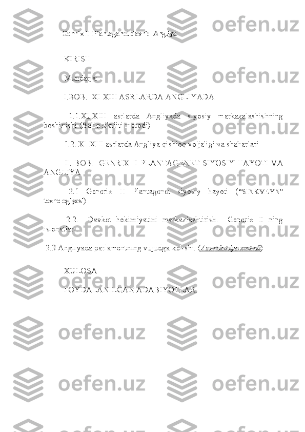 Genrix II Plantaganet davrid Angliya
 KIRISH
 Mundarja:
 I.BOB.  XI-XIII ASRLARDA ANGLIYADA
  1.1.XI-XIII   asrlarda   Angliyada   siyosiy   markazalashishning
boshinishi (Baliq sikiliti metodi)
 1.2. XI-XIII asrlarda Angliya qishloq xo'jaligi va shaharlari
  II. BOB.   GENRIX II PLANTAGENET SIYOSIY HAYOTI VA
ANGLIYA
  2.1   Generix   II   Plantagenet   siyosiy   hayoti   ( “SINKVEYN”
texnologiyasi )
  2.2.     Davket   hokimiyatini   markazlashtirish.     Generix   II   ning
islohatlari.
 2.3 Angliyada parlamentning vujudga kelishi. ( Asso    t   sia    t   siya     metodi    )
 XULOSA
 FOYDALANILGAN ADABIYOTLAR. 