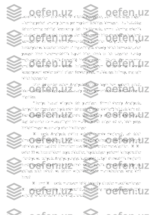 ustochilik   ishlanmi   qo'shimcha   ish   sifatida   bajarganlar,   ularni   batraldarga   tikgan.
Ularning   yerlari   umumiy   jamoa   yer   maydoni   tarkibiga   kirmagan.     Bu   hududdag
dehqonlarning   pchiligi   krepostnoy   deb   hisoblansada,   ammo   ulaming   erkanlik
huquqlari ko proq saqlab qolgan va ular feodal manon bilan chambachas bog lamb
ketmaganlar   Ko   pching   bir   hunarmandchilik   tun   bilan   mashg‘ulot   ul   bo   Igan
bordariylar va kottarlar  lordlarin o‘ ing zo‘rligida shaxsiy  ishlab bermasdan,  zlari
yasagan   biror   hunarmandchilik   buyuni   bilan   obrok   to   lab   turganlar   Bunday
majbunyatlar   to   la   qullik   (qaramlik)   hisoblanmagan.     Chunin   ular   monarning
amaldon   nazorati   dan   chetda   bo'lganlar   Qaram   dehqonlarning   ozongi
kategoryasani   servlar  tashiol  qilgan  Serviar  yerga,  mulkka ega  bo'lmay,  eng  og'ir
ishlab bajarganlar 
  Erlon   dehqonder   qatlam   Angliyada   istilodan   keyin   ham   saqlanib   qoladi,
lekon   dating   salmóng   quanh,   huquqiy   holat   yomonlashadi   Erten   koshlar   -
Bigoideta
  “Daniya   huquqi   viloyatis   deb   yuritilgan.   Shimoli-sharqiy   Angliyada,
daniyalildar o‘rmadigan joyda erkin dehqonlar (“erkin kishilar”) hali juda ko‘p edi.
Skandinaviyaliklar   jam   iyatining   ancha   kech   taraqqiy   etishi.   ham   «daniyaliklar
dagi   dehqonlar   o'z   mustaqilligini   bir   muncha   saqlab   qolgan   edi   an,   lekin   yerga
biriktirilmagan va qonuniy erlan hisoblangan
  XIII   asrda   Angliyada   qishloq   xo'jaligi   intensiv   rivojlanadi,   uch   dalali
almashlab ekish keng tarqaldi Mamlakat aholisining ko'payib borishi yangi yerlami
ochishga yaqin tug'dirdi O'rmonlarni tozalash Normandlar manzalgohlan.   XI-XII
asrlar   22   va   botqoqliklarni   qayta   tikladilar,   haydaladigan   yerlarmi   ko'paytiradilar
Flandnya   va   Italiyada   Angliya   yungiga   kuchayishi   tufayli   chorvachilik   rivojlanib
bordi(   ayniqsa   qo'ychilik)   ning   ko'rish   uchun   xo'jalik   mahsulotlanga,   ayniqsa
g'allaga   talab   oshadi.   va   dehqon   xo'jaliklari   bozor   munosabatlanga   keng   kirib
boradi
  XII   omri-XIII   asrda   muntazam   ichki   iqtisodiy   aloqalar   mustahkamlangan
XIII   asrda   ichika   milliy   bozor   yaratildi,   Londonning   markaziga   aylanadi   Qish
xo'jaligi ishlab chiqarish bilan shug'ullanadi. 