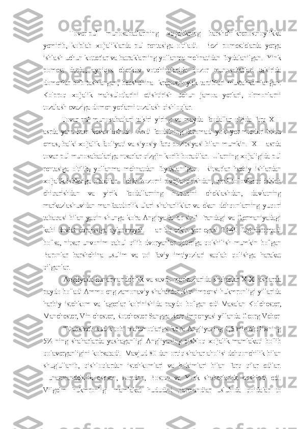   Tover-pul   munosabatlarining   xo'jalikning   barshchi-krepostnoylikka
yemirib,   ko'plab   xo'jaliklarda   pul   rentasiga   o'tiladi.     Bezi   pomest'elarda   yerga
ishlash uchun kotterlar va batraklarning yollanma mehnatidan foydalanilgan.  Yink
pomest   darda,   ayniqsa   cherkov   votchinalarida   bozor   munosabatlari   ta'sirida
domenlar   olib   tashlangan,   beeshchina-   krepostnoylik   tartiblari   mustahkamlangan.
Ko'proq   xo'jalik   mahsulotlarini   etishtirish   uchun   jamoa   yerlari,   o'rmonlarni
tozalash evaziga domen yerlarni tozalash qishloqlar. 
Tovar-pul   munosabatlari   ta'siri   yiring   va   mayda   feodallar   o'zida   farq   XIII
asrda yana ham keskinlashadi.    Endi feodalning daromadi  yoki yer miqdori bilan
emas, balki xo'jalik faoliyati va siyosiy farq pozitsiyasi bilan mumkin.   XIII asrda
tovar pul munosabatlariga ntsarlar qizg'in korib boradilar.  Ularning xo'jaligida pul
rentasiga   o'tilib,   yollanma   mehnatdan   foydalanilgan.     Ritsarlar   harbiy   ishlardan
xo'jalik ishlariga o'tadilar.   Ichki bozorni rivojlantirishdan, qirol to'lovlanni ishlab
chiqarishdan   va   yirik   feodallarning   huquqini   cheklashdan,   davlatning
markazlashuvidan   manfaatdorlik   ulari   shaharliklar   va   ekan   dehqonlarning   yuqori
tabaqasi  bilan yaqin shunga ko'ra Angiryada lar sinfi Frandagi  va Germaniyadagi
kabi   davlat   darajasiga   aylanmaydi.     Har   bir   erkin   yer   egasi   20-40   funt   daromadi
bo'lsa,   nitsar   unvonim   qabul   qilib   dvoryanlar   qatoriga   qo'shilish   mumkin   bo'lgan
Baronlar   barshchina   usulim   va   toi   faviy   imtiyozlari   saqlab   qolishga   harakat
qilganlar.
  Angliyada hunarmandchilik va savdo markazlarida shaharlar X-XI asrlarda
paydo bo'ladi Ammo eng zamonaviy shahardar Rim impensi hukmronligi yillarida
harbiy   istehkom   va   lagerlar   ko'rinishida   paydo   bo'lgan   edi   Masalan   Kolchester,
Manchester, Vin chester, Rotchester Sangga Ram impenyasi yillanda Georg Veber
  “Dahshatli sud kitobi malumotlariga ko'ra Angliyaning 1,5 min aholisining
5%   ning   shaharlarda   yashaganligi   Angliyaning   qishloq   xo'jalik   mamlakati   bo'lib
qolaverganligini ko'rsatadi.  Mavjud 80 dan ortiq shahar aholisi dehqonchilik bilan
shug'ullanib,   qishloqlardan   istehkomlari   va   hokimlari   bilan   farq   qilar   edilar.
Hunarmandchilik   asosan,   London,   Boston   va   York   shaharlarida   boshladi   edi.
Vilgelm   hukmronligi   mamlakat   hududini   normandiar   uslubida   qoidalar   to 