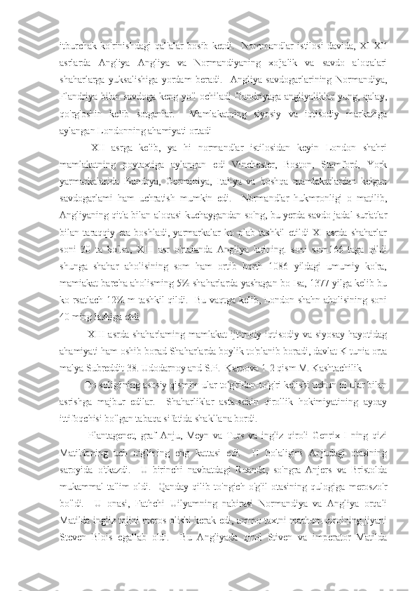 itburchak   ko'rinishdagi   qal'alar   bosib   ketdi.     Nommandlar   istilosi   davida,   XI-XII
asrlarda   Angliya   Angliya   va   Normandiyaning   xo'jalik   va   savdo   aloqalari
shaharlarga   yuksalishiga   yordam   beradi.     Angliya   savdogarlarining   Normandiya,
Flandriya bilan savdoga  keng yo'l  ochiladi  Flandriyaga angliyaliklar  yung, qalay,
qo'rg'oshin   kelib   sotganlar.     Mamlakatning   siyosiy   va   iqtisodiy   markaziga
aylangan Londonning ahamiyati ortadi
  XII   asrga   kelib,   ya   hi   normandlar   istilosidan   keyin   London   shahri
mamlakatning   poytaxtiga   aylangan   edi   Vinchester,   Boston,   Stamford,   York
yarmarkalarida   Flandrya,   Germaniya,   Italiya   va   boshqa   mamlakatlardan   kelgan
savdogarlami   ham   uchratish   mumkin   edi.     Normandlar   hukmronligi   o   matilib,
Angliyaning qit'a bilan aloqasi kuchaygandan so'ng, bu yerda savdo jadal sur'atlar
bilan   taraqqiy   eta   boshladi,   yarmarkalar   ko   plab   tashkil   etildi   XI   asrda   shaharlar
soni   30   ta   bo'lsa,   XIII   asr   o'rtalanda   Angliya   larining.   soni   som166   taga   qildi
shunga   shahar   aholisining   som   ham   ortib   borth   1086   yildagi   umumiy   ko'ra,
mamiakat barcha aholisming 5% shaharlarda yashagan bo Isa, 1377 yilga kelib bu
ko rsatlach 12% m tashkil qildi.   Bu vaqtga kelib, London shahn aholisining soni
40 ming lashiga etdi
  XIII  asrda shaharlaming mamlakat  ijtimoiy-iqtisodiy  va siyosay  hayotidag
ahamiyati ham oshib borad Shaharlarda boylik to'planib boradi, davlat K tunia orta
malya Subreddit 38. Udodarnoy and S.P.  Karpova 1-2 qism M. Kashtachilik 
Do solig'ining asosiy qismim ular to'g'ridan-to'g'ri kelishi uchun ol ular bilan
asrishga   majbur   edilar.     Shaharliklar   asta-sekin   qirollik   hokimiyatining   ayoay
ittifoqchisi bo'lgan tabaqa sifatida shakllana bordi.
  Plantagenet,   graf   Anju,   Meyn   va   Turs   va   ingliz   qiroli   Genrix   I   ning   qizi
Matildaning   uch   o'g'lining   eng   kattasi   edi.     U   bolaligini   Anjudagi   otasining
saroyida   o'tkazdi.     U   birinchi   navbatdagi   Ruanda,   so'ngra   Anjers   va   Bristolda
mukammal   ta'lim   oldi.     Qanday   qilib   to'ngich   o'g'il   otasining   qulogiga   meroszo'r
bo'ldi.     U   onasi,   Fathchi   Uilyamning   nabirasi   Normandiya   va   Angliya   orqali
Matilda ingliz tojini meros olishi kerak edi, ammo taxtni marhum qirolning jiyani
Steven   Blois   egallab   oldi.     Bu   Angliyada   qirol   Stiven   va   imperator   Matilda 