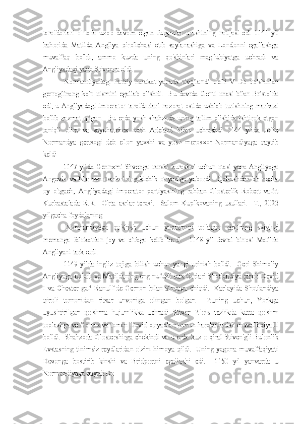 tarafdorlari   o'rtada   uzoq   davom   etgan   fuqarolar   urushining   natijasi   edi   1141   yil
bahorida   Matilda   Angliya   qirolichasi   etib   saylanashiga   va   Londonni   egallashga
muvaffaq   bo'ldi,   ammo   kuzda   uning   qo'shinlari   mag'lubiyatga   uchradi   va
Angliyadagi yana Stivenga oldi.
  Normandiyadagi   harbiy   harakat   yanada   rivojlandi:   Jefri   V   Do   qo'shinlan
gerroglinang ko'p qismini  egallab olishdi.   Bu  davrda Genti  onasi  bilan Bristolda
edi, u Angliyadagi imperator tarafdorlari nazorat ostida ushlab turishning markazi
bo'lib zazmat  qilgan.   Bu erda yosh shahzoda uning ta'lim olishida ishtirok etgan
taniqli   olim   va   sayohatches   Bath   Adelard   bilan   uchrashdi   1144   yilda   Jeffn
Normandya   gertsogi   deb   e'lon   yaxshi   va   yosh   merosxor   Normandiyaga   qaytib
keldi
  1147-yilda Gennxmi  Shvenga qarshi  kurashni  uchun otasi  yana Angliyaga
Angevin va Normanntsarlarining kichik otryadiga yubordi.   Qohushdan bir necha
oy   o'tgach,   Angliyadagi   imperator   partiyasining   rahban   Glosterlik   Robert   vafot
Kurbastalada   R.R.     O'rta   asrlar   terasi.     Salom   Kuplkovaning   usullari.     T.,   2022
yilgacha foydalaning
  Normandiyaga   qo'shish   uchun   yordamini   to'lagan   qirolning   sxiyligi
memanga   falokatdan   joy   va   qit'aga   kelib   berdi.     1148   yil   fevral   binosi   Matilda
Angliyani tark etdi.
  1149-yilda   ingliz   tojiga   bilish   uchun   yangi   urinish   bo'ldi.     Geri   Shimoliy
Angliyaga qoladi va Matildaning eng nufuzli tarafdorlari Shotlandiya qiroli Devid
I  va  Chester   gafi   Ranulf   de Gernon  bilan  aloqaga  chiqdi.    Karlayida Shotlandiya
qiroli   tomonidan   ritsar   unvoniga   olingan   bolgan.     Buning   uchun,   Yorkga
uyushtirilgan   qo'shma   hujumlikka   uchradi   Stiven   Blois   tezlikda   katta   qo'shni
toplashga va Genrix va tomon Devid otryadlan tomon harakatlanish muvaffaqiyatli
bo'ldi.   Shahzoda Glostershirga chekindi va u erda kuz o qiral Stiven'gli Bulonlik
Evstasning tinimsiz reydlaridan o'zini himoya qildi.   Uning yagona muvaffaqiyati
Devonga   bostirib   kinshi   va   Bridportni   egallashi   edi.     1150   yil   yanvarda   u
Normandiyaga qaytdi Do 