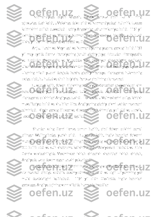   Normandiyaga   qaytib   kelgach,   Genrix   frantsuz   qiroli   Lui   VII   ning
tajovuziga duch keldi, u Veksinga da'vo qildi va Normandiyadagi Bulonlik Eustace
ko'rinishini qo'llab-quvvatladi Harbiy Angevinlar uchun imkoniyat bo'ldi.  1151 yil
oxinda   loyez   Hisor   va   Venning   Norman   qism   konsessiyas   hisobiga   sulh   tuzdi
O'sha yili Jeffi Plantagenet vafot etdi va Genn
  Anju, Turain va Meyn gai va Normandiyaning yagona gersogi  bo'ldi.1152
yil   may   oyrida   Gennz   Frantsiyaning   janubi-g'arbiy   joyg   Poitoudan   Pireneygacha
va   Bordodan   Ovemgacha   va   Muqaddas   Rum   impenyan   chegaralarim   egallagan
ulkan Akvitaniya gersogligning hukmdon bo'lgan Alienora Akvitaniyaga uylandi.
Ularning   nikoli   yuqori   darajada   barcha   g'arbiy   Frantaya   Plantagenet   hukmronlig
ostiga o'tdi, bu hudud va aholi bo'yicha frantsuz qirolining o'a nazorati.
Bu vaqtga kelib, Stiven Bloisming pozitsiyasi Kenterberi arxiyepiskopi Rim
papani   Yevgeniy   III   bilan   ziddiyat   tulkili   darajada   zaiflashdi.     1153   yilda
Plantagenet qo'shinlari Angliyaga tushdi.  Tez orada u Malmesberini qo'lga kiritish
muvaffaqiyat bo'ldi va shu bilan O'rta Angliyaning g'arbiy qismi ustidan nazoratni
ta'minladi.  Keyin gersog Gloster va Koventri orqali shimolga yo'l oldi va Uorvik,
Lester, Tutheri, Derbi va Bedfordni egalladi.
  Shundan   so'ng   Genri   Temza   tomon   burilib,   qirol   Stiven   qo'shini   qamal
qilingan   Wallingfordga   yurish   qildi.     Bu   vaqtga   kelib,   ingliz   baronlari   Stivenni
murosa   zarurligiga   ishontirishdi   Uollingfordda   gertsog   va   qirol   o'zaro   uchrashuv
200   bo'lib   o'tdi   va   sulh   shartnoma   kelishib   olindi.     Arxiyeskop   Teobald   va   Blois
Genrix   vositachiligida   Vestminster   ishlab   chiqarish   sharoitlari   ishlab   chiqiab,
Angliyada uzoq davom etgan urushi yakunlandi.
 Ushqaraga ko'ra, Stiven Genrini ingliz taxtining vorisi sifatida tan oldi va u
o'z   nazorati   qirolga   sodiqlik   qasamyodini   qabul   qildi   va   o'gli   Uilyamming   yer
mulki   dazdsizligini   kafolatladi.     1154   yil   oldin   Oksfordda   ingliz   baronlari
gertsogga Angliya tojining vonn sifatida hurmat ko'rsatdilar 