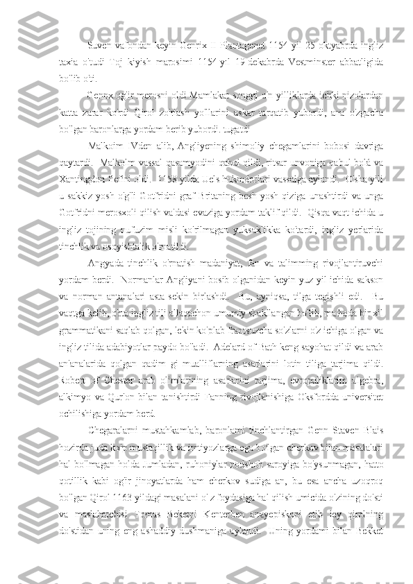   Suven   vafondan  keyin   Genrix  II   Plantagenet   1154   yil   25   oktyabrda   ingliz
taxia   o'tudi   Toj   kiyish   marosimi   1154-yıl   19-dekabrda   Vestminster   abbatligida
bo'lib o'ti.
  Gennx og'ir merosni oldi Mamlakat  songgi  o'n yilliklarda ichki nizolardan
katta   zarar   ko'rdi   Qirol   zo'rlash   yo'llarini   askar   tarqatib   yubordi,   ana   o'zgacha
bo'lgan baronlarga yordam berib yubordi. tugatdi
  Malkoim   IVden   alib,   Angliyening   shimoliy   chegamlarini   bobosi   davriga
qaytardi.   Malkolm vassal  qasamyodini qabul qildi, ritsar unvoniga qabul bolá va
Xantingdon fiefini oldi.  1158 yilda Uels hukmdorlari vassalga aylandi.  O'sha yili
u   sakkiz   yosh   o'g'li   Gotfridni   graf   Britaning   besh   yosh   qiziga   unashtirdi   va   unga
Gotfridni merosxoli qilish va'dasi evaziga yordam taklif qildi.  Qisqa vaqt ichida u
ingliz   tojining   nufuzim   misli   ko'rilmagan   yuksaklikka   ko'tardi,   ingliz   yerlarida
tinchlik va osoyishtalik o'rnatildi.
  Angyada   tinchlik   o'rnatish   madaniyat,   fan   va   talimming   rivojlantiruvchi
yordam berdi.   Normanlar Angliyani  bosib olganidan keyin yuz yil ichida sakson
va   norman   antanalari   asta-sekin   birlashdi.     Bu,   ayniqsa,   tilga   tegishli   edi.     Bu
vaqtga kelib, o'rta ingliz tili allaqachon umumiy shakllangan bo'lib, ma hoda bir xil
grammatikani saqlab qolgan, lekin ko'plab frantsuzcha so'zlarni o'z ichiga olgan va
ingliz tilida adabiyotlar paydo bo'ladi.  Adelard of Bath keng sayohat qildi va arab
an'analarida   qolgan   qadim   gi   mualliflarning   asarlarini   lotin   tiliga   tarjima   qildi.
Robert   of   Chester   arab   olimlarining   asarlarini   tarjima,   evropaliklarim   algebra,
alkimyo   va   Qur'on   bilan   tanishtirdi   Fanning   rivojlanishiga   Oksfordda   universitet
ochilishiga yordam berd.
  Chegaralarni   mustahkamlab,   baronlami   tinchlantirgan   Genn   Staven   Blais
hozirda juda ko'p mustaqillik va imtiyozlarga ega bo'lgan cherkov bilan masalalari
hal  bo'lmagan  holda  Jumladan,  ruhoniylar   podshoh  saroyiga  bo'ysunmagan,  hatto
qotillik   kabi   og'ir   jinoyatlarda   ham   cherkov   sudiga   an,   bu   esa   ancha   uzoqroq
bo'lgan Qirol 1163 yildagi masalani o' z foydasiga hal qilish umicida o'zining do'sti
va   maslahatchisi   Tomas   Beketni   Kenterben   anayepiskopi   etib   ley   qirolning
do'stidan   uning   eng   ashaddiy   dushmaniga   aylandi.     Uning   yordami   bilan   Bekket 