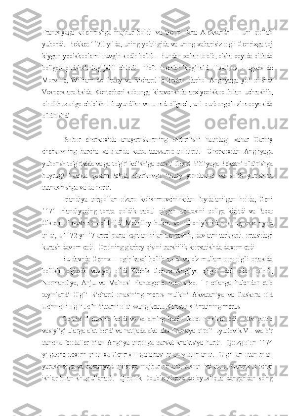 Frantsiyaga   ko'chirishga   majbur   bo'ldi   va   Genri   Papa   Aleksandr   III   uni   qo'llab
yubordi.  Bekket 1170-yilda, uning yo'qligida va uning xabarisiz o'gli Genrixga toj
kiygan yepiskoplami quvgin sodir bo'ldi.  Bundan xabar topib, o'sha paytda qit'ada
bo'lgan   podshohning   jahli   chiqdi.     To''t   ritsarlar   Reginald   Fits-Ours,   Hugues   de
Morville,   William   de   Tracy   va   Richard   le   Breton   darhol   Angliyaga   yo'l   olishdi
Vespers   arafasida   Kenterberi   sobonga   kiravenshda   arxiyepiskop   bilan   uchrashib,
qirol  huzuriga chiqishni  buyurdilar va u rad qilgach, uni qurbongoh zinapoyasida
o'ldirishdi
  Sobor   cherkovida   anayepiskopning   o'ldirilishi   haqidagi   xabar   Garbiy
cherkovning   barcha   xalqlarida   katta   taassurot   qoldirdi.     Cherkovdan   Angliyaga
yubonsh to'g'risida va ga to'g'ri kelishiga qarshi Genri Bibliyaga Beketni o'ldirishga
buyrug'i   haqida   qasam   ichdi,   cherkovga   jiddiy   yondashdi   va   solib   yurishida
qatnashishga va'da berdi.
  Irlandiya   qirg'ollan   o'zaro   kelishmovchilikdan   foydalanilgan   holda,   Geni
1171   Irlandiyaning   tortta   qoldik   qabul   qilgan   uchtasini   qo'lga   kiritdi   va   faqat
Olsterni   imustaqil   qoldirildi   Mahallry   hukm   va   ruhoniylaridan   so'ng   qasamyod
qildi, u 1172 yil 17 aprel papa legitlan bilan uchrashib, davlatni tark etdi. ortasidagi
kurash davom etdi.  Orolning g'arbry qisini qarshilik ko'rsatishda davom etdi
 Bu davrda Gennx II ogir kasal bo'lib qoldi va o'z mullam tort o'g'li ortasida
bo'lish   to'ghada   vasiyat   qildi   Kichik   Gennx   Angliya   qirg'ili   deb   e'lon   qilndi,
Normandiya,   Anju   va   Ma'nosi   Plantagenet   meros   zo.   '   r   erlanga   hulendor   etib
tayinlandi   O'g'li   Richard   onasining   meros   mulkini   Akvataniya   va   Gaskora   old
Uchinchi o'g'li Jefn Bittarni oldi wung keatu Konstans Bntaining merus
  Genrix   II   tuzalib   ketdi   va   sa   aming   kuchi   faqet   nominal   edi.     Ota   qattiq
vasiyligi ularga alat berdi va natijada aka-uka Fransiya qiroli Lyudovik VII wa bir
qancha  feodaller   bilan  Angliya  qiroliga  qarská   knaktsiya  hurdi.    Qo'zg'olon   1174
yilgache devom qildi va Genrix Il g'alabasi bilan yudonlandi.   O'g'illari otan bilan
yarashishga va qasamyod qilishga majbur bo'ladi. tashqi hal qilib, Genrix II ichki
ishlar   bilan   shug'ullanadi.     Qirollik   Double   Picard   de   byusfiqua   dangandan   so'ng 