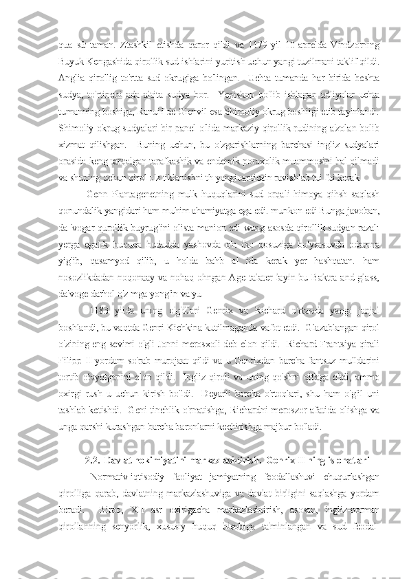 qua   sử   taman.   Ztashkil   etishda   qaror   qildi   va   1179-yil   10-aprelda   Vindzorning
Buyuk Kengashida qirollik sud ishlarini yuritish uchun yangi tuzilmani taklif qildi.
Anglia   qirollig   to'rtta   sud   okrugiga   bo'lingan.     Uchta   tumanda   har   birida   beshta
sudya,   to'rtinchi   ada   altita   sudya   bor.     Yepiskop   bo'lib   ishlagan   adliyalar   uchta
tumanning boshiga, Ranuif de Glenvil esa Shimoliy okrug boshligi etib tayinlandi.
Shimoliy okrug sudyalari bir panel o'lida markaziy qirollik rudining a'zolan bolib
xizmat   qilishgan.     Buning   uchun,   bu   o'zgarishlarning   barchasi   ingliz   sudyalari
orasida keng tarqalgan tarafkashik va endemik poraxolik muammosini hal qilmadi
va shuning uchun qirol o'z tiklanishni th yangiuanticain ravishlab tui fui kerak 
  Genn   Plantagenetning   mulk   huquqlarini   sud   orqali   himoya   qihsh   saqlash
qonundalik yangidari ham muhim ahamiyatga ega edi. munkon edi Bunga javoban,
da 'vogar qurollik buyrug'ini olista manion edi wang asosda qirollik sudyan razalı
yerga   egalik   huquqa   hududda   yashovda   o'n   iko   qosuziga   bo'ysasuvda   odamna
yig'ib,   qasamyod   qilib,   u   holda   bahb   al   ida   kerak   yer   hashqatan.   ham
nosozlikdadan  noqonaay va nohaq ohngan Age  talater  layin bu Baktra and glass,
da'voge darhol o'z mga yong'in va yu
  1183   yilda   uning   o'g'illari   Genrix   va   Richard   o'rtasida   yangi   janjal
boshlandi, bu vaqtda Genri Kichkina kutilmaganda vafot etdi.  Glazablangan qirol
o'zining eng sevimi o'gli Jonni merosxoli deb elon qildi.   Richard Frantsiya qirali
Filipp   II   yordam   so'rab   murojaat   qildi   va   u   Genrixdan   barcha   fantsuz   mulldarini
tortib   olayotganini   elon   qildi.     Ingliz   qiroli   va   uning   qo'shni   qit'aga   o'tdi,   ammo
oxirgi   rush   u   uchun   kirish   bo'ldi.     Deyarli   barcha   o'rtoqlari,   shu   ham   o'g'il   uni
tashlab ketishdi.   Geni tinchlik o'rnatishga, Richardni meroszor afatida olishga va
unga qarshi kurashgan barcha baronlarni kechirishga majbur bo'ladi.
 2.2.  Davlat hokimiyatini markazlashtirish.  Genrix II ning islohatlari
  Normativ-iqtisodiy   faoliyat   jamiyatning   feodallashuvi   chuqurlashgan
qirolliga   qarab,   davlatning   markazlashuviga   va   davlat   birligini   saqlashga   yordam
beradi.     Biroq,   XII   asr   oxirigacha   markazlashtirish,   asosan,   ingliz-norman
qirollanning   senyorlik,   xususiy   huquq   hisobiga   ta'minlangan   va   sud   feodal- 