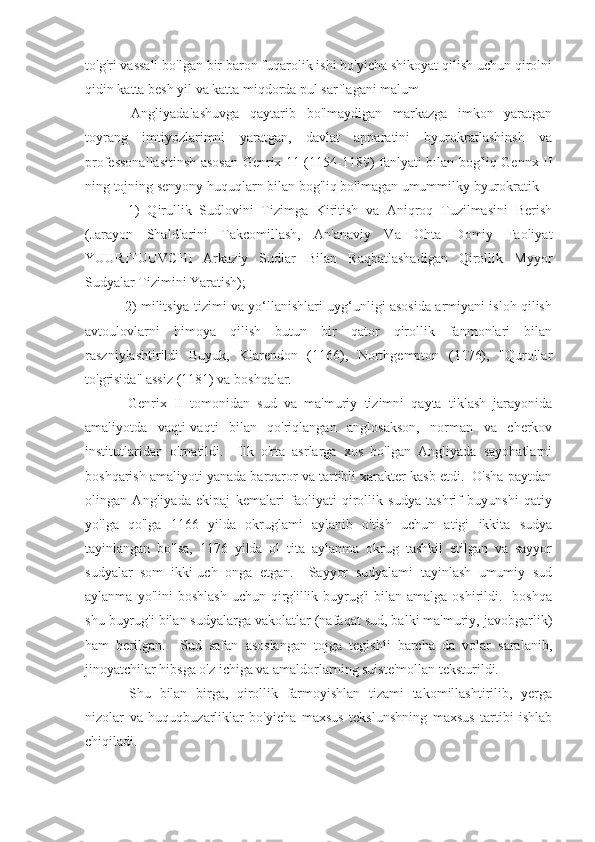 to'g'ri vassali bo'lgan bir baron fuqarolik ishi bo'yicha shikoyat qilish uchun qirolni
qidin katta besh yil va katta miqdorda pul sarflagani malum
  Angliyadalashuvga   qaytarib   bo'lmaydigan   markazga   imkon   yaratgan
toyrang   imtiyozlarimni   yaratgan,   davlat   apparatini   byurokratlashinsh   va
professonallasitinsh asosan Genrix 11 (1154-1189) fanlyati bılan bog'liq Gennx II
ning tojning senyony huquqlarn bilan bog'liq bo'lmagan umummilky byurokratik
  1)   Qirullik   Sudlovini   Tizimga   Kiritish   va   Aniqroq   Tuzilmasini   Berish
(Jarayon   Shaldlarini   Takcomillash,   An'anaviy   Va   Ohta   Domiy   Faoliyat
YUURITUUVCHI   Arkaziy   Sudlar   Bilan   Raqbatlashadigan   Qirollik   Myyor
Sudyalar Tizimini Yaratish);
  2) militsiya tizimi va yo‘llanishlari uyg‘unligi asosida armiyani isloh qilish
avtoulovlarni   himoya   qilish   butun   bir   qator   qirollik   fanmonlari   bilan
raszniylashtirildi   Buyuk,   Klarendon   (1166),   Northgempton   (1176),   "Qurollar
to'grisida" assiz (1181) va boshqalar.
  Genrix   II   tomonidan   sud   va   ma'muriy   tizimni   qayta   tiklash   jarayonida
amaliyotda   vaqti-vaqti   bilan   qo'riqlangan   anglosakson,   norman   va   cherkov
institutlaridan   o'rnatildi.     Ilk   o'rta   asrlarga   xos   bo'lgan   Angliyada   sayohatlarni
boshqarish amaliyoti yanada barqaror va tartibli xarakter kasb etdi.  O'sha paytdan
olingan   Angliyada   ekipaj   kemalari   faoliyati   qirollik   sudya   tashrif   buyunshi   qatiy
yo'lga   qo'lga   1166   yilda   okruglami   aylanib   o'tish   uchun   atigi   ikkita   sudya
tayinlangan   bo'lsa,   1176   yilda   ol   tita   aylanma   okrug   tashkil   etilgan   va   sayyor
sudyalar   som   ikki-uch   onga   etgan.     Sayyor   sudyalami   tayinlash   umumiy   sud
aylanma  yo'lini  boshlash   uchun qirg'illik buyrug'i   bilan  amalga  oshirildi.    boshqa
shu buyrug'i bilan sudyalarga vakolatlar (nafaqat sud, balki ma'muriy, javobgarlik)
ham   berilgan.     Sud   safan   asoslangan   tojga   tegishli   barcha   da   volar   saralanib,
jinoyatchilar hibsga o'z ichiga va amaldorlarning suiste'mollan teksturildi.
  Shu   bilan   birga,   qirollik   farmoyishlan   tizami   takomillashtirilib,   yerga
nizolar   va   huquqbuzarliklar   bo'yicha   maxsus   tekslunshning   maxsus   tartibi   ishlab
chiqiladi. 