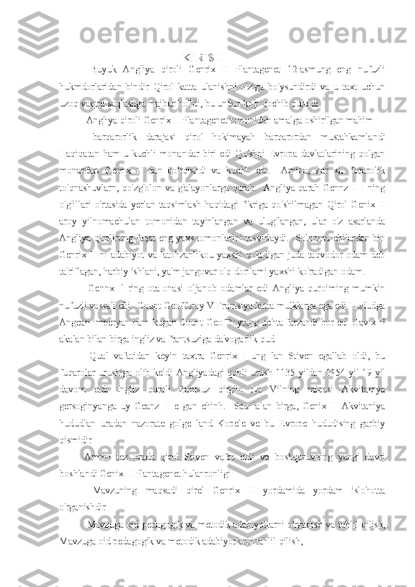                                             KIRISH 
  Buyuk   Angliya   qiroli   Genrix   II   Plantagenet   12-asmung   eng   nufuzli
hukmdorlaridan   bindir   Qirol   katta   ulanishni   o'ziga   bo'ysundirdi   va   u   taxt   uchun
uzoq vaqtni saqlashga majbur bo'ldi, bu undan ko'p qochib qutuldi.
 Anghya qiroli Genrix II Plantagenet tomonidan amalga oshirilgan mahim
  barqarorlik   darajasi   qirol   hokimayah   barqarordan   mustahkamlandi
Haqiqatan   ham   u   kuchli   monandar   biri   edi   Qo'shni   Evropa   davlatlarining   qolgan
monardarı   Gennx   II   dan   qo'rqishdi   va   kuchli   edi.     Amina,   har   xil   fuqarolik
to'qnashuvlarn, qo'zg'olon va g'alayonlarga qarab.   Angliya qarah Gennz II I ning
o'g'illari   o'rtasida   yerlan   taqsimlash   haqidagi   fikriga   qo'shilmagan   Qirol   Genix   II
aroy   yilnomachulan   tomonidan   tayinlangan   va   ulug'langan,   ular   o'z   asarlanda
Angliya qirolirung faqat eng yaxs tomonlarini tasvirlaydi.   Solnoma chilardan bin
Genrix II  ni  adabiyot  va latohzanlikou yaxshi  qoladigan juda taqvodor  odam  deb
ta'riflagan, harbiy ishlani, ya'm jangovar o'q-dorilami yaxshi ko'radigan odam.
  Gennx   Il   ring   ota-onasi   oljanob   odamlar   edi   Angliya   quroiming   mumkin
nufuzli vassali cải.  Count Geoffuroy V Frantsiya katta mulklarga ega edi Hududga
Angean imperyan ham kugan Count Geoffroytang uchta farzandi bor edi Gavix II
akalan bilan birga ingliz va frantsuziga da'vogarlik qud
  Qual   vafatidan   keyin   taxtra   Genrix   I   ung   lan   Stiven   egallab   oldi,   bu
fuqarolar urushiga olib keldi Angliyadagi qonli urush 1135 yildan 1154 yil 19 yil
davom   etdi   Ingliz   qurali   frantsuz   qirg'in   La   Vilning   miqasi   Akvitamya
gersoginyanga   uy   Geanz   II   e   gan   chinh.     Sau   lalan   birga,   Genix   II   Akvitaniya
hududlan   uradan   nazorate   golge   land   Kopele   ve   bu   Evrope   hududising   garbiy
qismidir
Ammo   tez   orada   qirol   Stiven   vafot   etdi   va   boshqaruvning   yangi   davri
boshlandi Genix II Plantagenet hulanronligi
  Mavzuning   maqsadi   qirel   Genrix   II   yordamida   yordam   islohotta
o'rganishdir
  Mavzuga oid pedagogik va metodik adabiyotlarni o'rganish va tahlil qilish,
Mavzuga oid pedagogik va metodik adabiyotlarni tahlil qilish, 