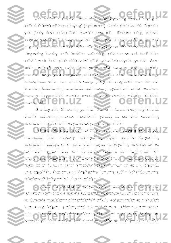 Uch   tartibni   boshqarish   uchun   qirollik   kantiiyasining   maxsus   buyrug'ini
sotib olish kerak edi huquq buyrug'i (rignt varaqi), ularsiz qirol sudlarida fuqarolik
yoki   jinoiy   da'vo   qo'zg'atilishi   mumkin   emas   edi.     Shundan   so'ng,   tergovni
sudyalar   yoki   sheriflar   sudyalar   orqali   guvoh   yoki   prokuror   sifatida   qasamod
qilgan   yuz   nafardan   o'n   ikki   nafar   to'la   huquqli   shaxs   olib   borishi   kerak   edi.
Tergovning   bunday   tartib   feodallar   sudlaridagi   qo'shinlar   va   sud   duedi   bilan
solishtirganda   hosil   qilish   ob'ektiv   hal   qilish   uchun   imkoniyatlar   yaratdi.     Asta-
sekin   rivojlanib   qayta   qurish   tizimi   yerga   egalik   huquqiga   da'volar   bo'yicha
manorial   kuriya   yurisdiktsiyaning   cheklanishiga   olib   keldi   Huquqbuzarliklarga
kelsak,   hatto   villan   ham   qirollik   sudiga   jinoiy   ish   qo'zg'atishi   mum   kin   edi.
Sheriflar, feodallarning huquqlaridan qat'i  nazar, jinoyatchilarni  ushlash va o'zaro
huquqqa   rioya   etilishi   mumkin   emasligi   uchun   ulaming   mullkiga   kirishlari
mumkin edi.
 Shunday qilib, XII asrning yarmida.  Genrix 11 fuqarolik va jinoiy ishlarda
qirollik   sudlovining   maxsus   mexanizmni   yaratdi,   bu   esa   qirol   sudlanning
vakolatlarini oshirishlarini va yurisdiktsiyani amalga oshirishi
  XII   asr   o'rtalaridan   takomillashtirilgan   sud   jarayonlarining   joriy   etilishi
munosabati   bilan   markaziy   hokimiyatning   organi   qurollik   Kunyasining
vakolatlarini   tartibga   solish   sozlamalari   mavjud   Funksiyaning   ixtisoslashuvi   va
tuzilmalarining   tuzilmalari   soni   bir   qancha   miqdorda   bo'limlarning   bo'linishi
jarayonida kantslenya, qirolning markaziy ("shaxsiy") rudi. " volar such asta-sekin
paydo   bo'ldi   Bu   sad   podshoh   ishtirokisz   o'tinshi   mumkan   edi   va   u   ko'chganida
unga   ergashishu   shart   emas   edi   Angliyaning   "umumiy   sudi"ni   kelishida   umumiy
da'volar sudi faoliyatini hal qiluvchi rol o'ynadi.
U   o'zaro   munosabatlarida   vaziyat   ancha   murúdoab   edi.     Normandlar
istilosidan keyin cherkov vayoviy sudlar ajratilib, cherkov sudlari barcha ma'naviy
va   dunyoviy   masalalarning   bir   aniqlanishi   (nikuh,   vasiyatnomalar   va   boshqalar)
ko'ra   yuzaga   kelgan.     yordam,   qirol   hukumati   cherkov   ustidan   nazoratni   saqlab
qoldi.     Nommand   qirollarining   o'zlari   yepiskoplami   tayinladilar,   Angliya   va
Normandiya   uchun   cherkov   farmonlarini   chiqardilar   va   bo'sh   yepiskopliklardan 