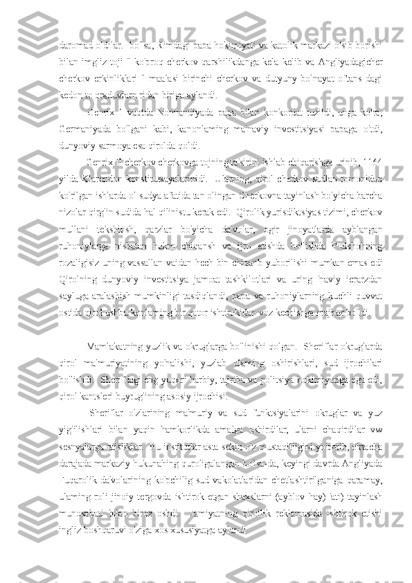 daromad oldilar.  bo'lsa, Rimdagi papa hokimiyati va katolik markazi o'sib borishi
bilan   imgliz   toji   "   ko'proq   cherkov   qarshilikdanga   kela   kelib   va   Angliyadagicher
cherkov   erkinliklari   "   maalasi   birinchi   cherkov   va   dutyuny   bolnayat   oftans   dagi
kedon to qraduvlarn ridan biriga aylandi.
  Genrix   1   vaqtda   Nonnandiyada   papa   bilan   konkordat   tuzildi,   unga   ko'ra,
Germaniyada   bo'lgani   kabi,   kanonlaming   ma'naviy   investitsiyasi   papaga   o'tdi,
dunyoviy sarmoya esa qirolda qoldi.
 Genrix II cherkov cherkovga tojning ta'sirini ishlab chiqarishga urinib, 1164
yilda   Klarendon   konstitutsayalarinidi.     Ularning,   qirol   cherkov   sudlan   tomonidan
ko'rilgan ishlarda ol sudya afatida tan olingan Cherkovna tayinlash bo'yicha barcha
nizolar qirg'in sudida hal qilinistu kerak edi.  Qirolik yurisdiktsiyas tizimi, cherkov
mullani   tekshinsh,   qarzlar   bo'yicha   da'volar,   ogir   jinoyatlarda   ayblangan
ruhoniylarga   nisbatan   hukm   chiqansh   va   ijro   etishda   bo'lishda   Podshohning
rozaligisiz uning vassallan vaidan hech bin chiqanb yuborilishi mumkan emas edi
Qirolning   dunyoviy   investitsiya   jamoat   tashkilotlari   va   uring   'naviy   ierarzdan
sayluga   aralashish   mumkinligi   tasdiqlandi,   papa   va   ruhoniylarning   kuchli   quvvat
ostida qirol ushbu konlaming bir qator ishtirokidan voz kechishga majbur bo'ldi.
  Mamlakatning yuzlik va okruglarga bo'linishi qolgan.   Sheriflar okruglarda
qirol   ma'muriyatining   yo'nalishi,   yuzlab   ulaming   oshirishlari,   sud   ijrochilari
bo'lishdi.   Sherifdagi eng yuqori harbiy, tajriba va politsiya hokimiyatiga ega edi,
qirol kantsleri buyrug'ining asosiy ijrochisi.
  Sheriflar   o'zlarining   ma'muriy   va   sud   funktsiyalarini   okruglar   va   yuz
yig'ilishlari   bilan   yaqin   hamkorlikda   amalga   oshirdilar,   ularni   chaqirdilar   vw
sesnyalarga raisliklar.  Bu institutlar asta-sekin o'z mustaqilligini yo'qotib, o'rtacha
darajada markaziy hukunahing quroligalangan bo'lsa-da, keyingi davrda Angliyada
Fuqarolik  da'volarining ko'pchilig  sud  vakolatlaridan chetlashtirilganiga  qaramay,
ulaming   roli   jinoiy   tergovda   ishtirok   etgan   shaxslarni   (ayblov   hay)   'ati)   tayinlash
munosabati   bilan   biroz   oshdi.     Jamiyatning   qirollik   reklamasida   ishtirok   etishi
ingliz boshqaruvi o'ziga xos xususiyatga aylandi 