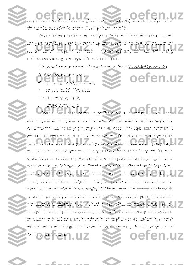 qalqon pullan va shaharlardan to'g'ndan-to'g'n soliq (talya) undirish amolyoti bilan
bir qatorda, asta-sekin ko'char mulk solig'i ham o'matildi.
Keskin   ko'maklashishga   va   eng   yirik   feodallar   tomonidan   tashkil   etilgan
armiya rahbariyatiga qo'yiladigan mablag'lar, mablag'lar, professional amaldorlarni
saqlash   uchun'   olisiga   imkon   berdi.     Bundan   tashqari,   odil   sudlovni   amalga
oshirish byudjetning juda foydali format bo'lib qoldi
 2.3. Angliyada parlamentning vujudga kelishi.  ( Asso    t   sia    t   siya     metodi    )
A-  Angiliya, asli, amaldor,
P-  Papa, progressive, parlament,
F-  Fransuz, feudal, fikr, faqat
          I- iborat, imtiyoz, ingliz,
H-  Hartiya, ham, hujjat,
  Papa   bilan   to'qnashuvdagi   muvaffaqiyatsizlik   mamlakatda   qirol   obro'-
e'tiborni  juda  tushinb yubordi  loann  a  va va  uning amaldorlari  qo'llab  kelgan  har
zal   ta'magirlikdar,   nohaq   yig'imlar   yig'ilishi   va   zo'ravonliklarga   faqat   baronlar   va
yepiskoplar   kerak  emas,  balki   ritsarlar   va shaharliklar   orasida  ham  qirolga  qarshi
norozilik   tug'diradi.     1215   yilgi   Hartiya   63   moddadan   iborat   katta   siyosiy   hujjat
edi.    U  lotin   tilida   tuzalgan   edi.    Hartiya  asosan   feodallar   sinfining  manfaatlarini
ko'zda tutuvchi ko'pdan-ko'p yon ben shlar va imtiyozlarni o'z ichiga olgan edi.  U
baronlarga   va   feodallarga   o'z   feodlarini   meros   qilib   qoldirishni   va   "odatga   kota"
mo'tadil   vassalik   to'lovlan   tolashni   taminlar   edi.     Ular   uchun   imtiyozli   bo‘lgan
“Teng   sudoni   topshirib   qo‘yildi.     Tenglar   sudmasdan   turib   qonunlandan   va
mamlakat qonunlandan tashqan, Angliyada birorta erion lasti qamoqqa olinmaydi,
avaztaga   qamalmaydi   Feodallar   hujjati   bolgan   va   avvalo   yenk   baronlaming
manfaatlanm   ta'minlagan   Buyuk   k   hartiya,   har   holda,   progressiv   kurash   ega   edi
Hartiya   baronlar   ayim   gruppasning,   balki   talab   bo'lsin.   siyony   markazlashish
printsapini   endi   rad   etmagan,   bu   prinap   bilan   belgilangan   va   davlatni   boshqarish
ma'lum   darajada   tartibga   tushinshiga   intilgan,   umuman,   feodal   dvoryanlar   tor
fasaning ham talabi edi. 