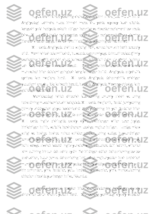  Buyuk erkınlik hartiyasaning shaharliklar talabini olisha juda mulum bo'ldi
Angliyadagi   uchincha   nuqta   binnchi   marta   shu   yerda   sayosay   kuch   afatida.
kengashi  yoki  hartiyada eslatib  o'tilgan baronlar  va ritsardar  parlamenti  tez orada
(shxu   XIII   asrda)   ingliz   parlamentiga   aylandi.     Bu   parlamentda   fransuzlaming
General shtatlaridagiga o'xshash qirollileda uchta qavatning uchida bor edi.
  XIII asrda Angliyada qishloq xo'jaligi ham, sanoat  ham zo'r berib taraqqiy
qildi.  Yemi ishlash takomillashdi, bu vaqtda agronomiyaga doir turli traktat (ilmiy
asarlarning   bosilib   chiqishi   shuni   ko'rsatadi.   Ikió   dalali   tizim   o'z   o'mini.   ko'proq
uch   dalali   tizimga   bo'shatib   beradi.     Qoramol   ko'proq   urchitila   boshla   shi
munosabati bilan dalalami go'nglash keng ko'rsatgan bo'ldi.  Angliyada qo'ychulik
ayniqsa   kop   nvojlana   bordi.     XII   asrda   Angliyada   dehqonchilik   erishigan
yutuqlarni ana shu fakt ko'rsatib beradi, bu asrda Angliyada Yevropa qit'asiga ko'p
g'alla olib ketilar edi.
  Mamlakatdagi   ishlab   chiqarish   kuchlarining   umumiy   o'sishi   va   uning
iqtisodining mustahkamlarushi kelajakda XIII asrda rivojlanib, feodal jamiyatning
ijtimoiy   ziddiyatlari   g'oyat   keskinlashdi   Ziddiyatlarning   bir   yali   feodallar   bilan
dehqonlar  o'rtasida  bor  di.   Ingliz de  qonlan XIII   asrdan  og'ir   davni   kechirar   edi.
XIII   asrda   ingliz   qishlogida   asosiy   siymo   hisoblangan   villan   turar   joyiga
biriktirilgan   bo'lib,   xaftalik   barshdhanam   utashga   majbur   bo'lgan.     Lordga   mkox
soligi   va   boshqa   boshqa   nohaq   sohklar   tulagan,   uning   sudiga   buysundirilgan
tamomila krepostnoy qisqa edi.  XIII asrdagi ingliz dehqoni aslida villangan emas,
balio servga o'xshab ketardi Ingliz yunstlan «rim huquqiara dalil keltinb, villanlar
Rim   qulining   bir   tun   deb   ochiq-oydin   fikr   bildirgan   edilar   Deliqonlaming   tez-tez
qochushlan,   butun   jamoa   dehqonlaring   lord   uchun   majbunyatdan   bosh   tortishlari
mumkin. emas edi XIII asrda Angliyadag ijtimoiy ziddiyatlarning boshqa bir yo'li
bir   tomondan,   yink   feodallar,   ya'tu   lordiar.     yepiskoplar,   yirik   monastularning
abbatlan o'rtasida yuz bergan bo'lsa, ikkundua
  Bulaming   hammasi   ritsarlar   bilan   shaharlikdarning   birlashgan   siyosiy
chiqishlar   uchun   sharoit   yaratib   berdi.     XIII   asming   yarimdagi   siyosiy   voqealar 